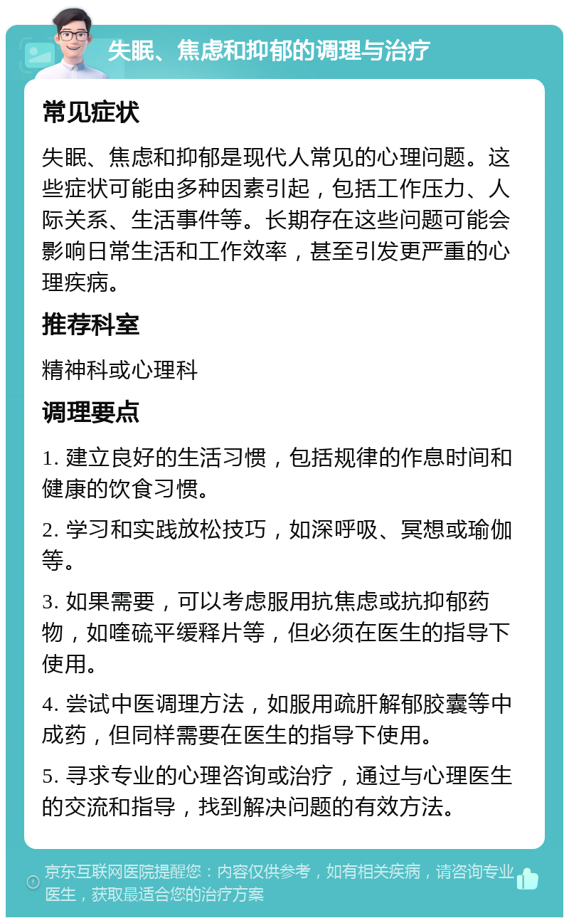 失眠、焦虑和抑郁的调理与治疗 常见症状 失眠、焦虑和抑郁是现代人常见的心理问题。这些症状可能由多种因素引起，包括工作压力、人际关系、生活事件等。长期存在这些问题可能会影响日常生活和工作效率，甚至引发更严重的心理疾病。 推荐科室 精神科或心理科 调理要点 1. 建立良好的生活习惯，包括规律的作息时间和健康的饮食习惯。 2. 学习和实践放松技巧，如深呼吸、冥想或瑜伽等。 3. 如果需要，可以考虑服用抗焦虑或抗抑郁药物，如喹硫平缓释片等，但必须在医生的指导下使用。 4. 尝试中医调理方法，如服用疏肝解郁胶囊等中成药，但同样需要在医生的指导下使用。 5. 寻求专业的心理咨询或治疗，通过与心理医生的交流和指导，找到解决问题的有效方法。