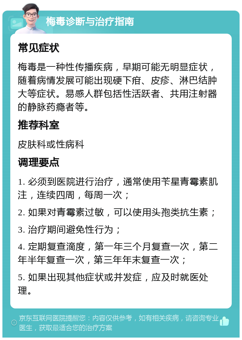 梅毒诊断与治疗指南 常见症状 梅毒是一种性传播疾病，早期可能无明显症状，随着病情发展可能出现硬下疳、皮疹、淋巴结肿大等症状。易感人群包括性活跃者、共用注射器的静脉药瘾者等。 推荐科室 皮肤科或性病科 调理要点 1. 必须到医院进行治疗，通常使用苄星青霉素肌注，连续四周，每周一次； 2. 如果对青霉素过敏，可以使用头孢类抗生素； 3. 治疗期间避免性行为； 4. 定期复查滴度，第一年三个月复查一次，第二年半年复查一次，第三年年末复查一次； 5. 如果出现其他症状或并发症，应及时就医处理。