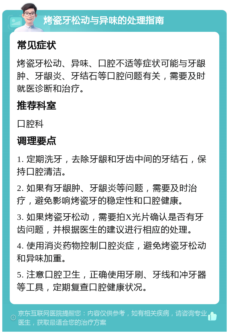 烤瓷牙松动与异味的处理指南 常见症状 烤瓷牙松动、异味、口腔不适等症状可能与牙龈肿、牙龈炎、牙结石等口腔问题有关，需要及时就医诊断和治疗。 推荐科室 口腔科 调理要点 1. 定期洗牙，去除牙龈和牙齿中间的牙结石，保持口腔清洁。 2. 如果有牙龈肿、牙龈炎等问题，需要及时治疗，避免影响烤瓷牙的稳定性和口腔健康。 3. 如果烤瓷牙松动，需要拍X光片确认是否有牙齿问题，并根据医生的建议进行相应的处理。 4. 使用消炎药物控制口腔炎症，避免烤瓷牙松动和异味加重。 5. 注意口腔卫生，正确使用牙刷、牙线和冲牙器等工具，定期复查口腔健康状况。