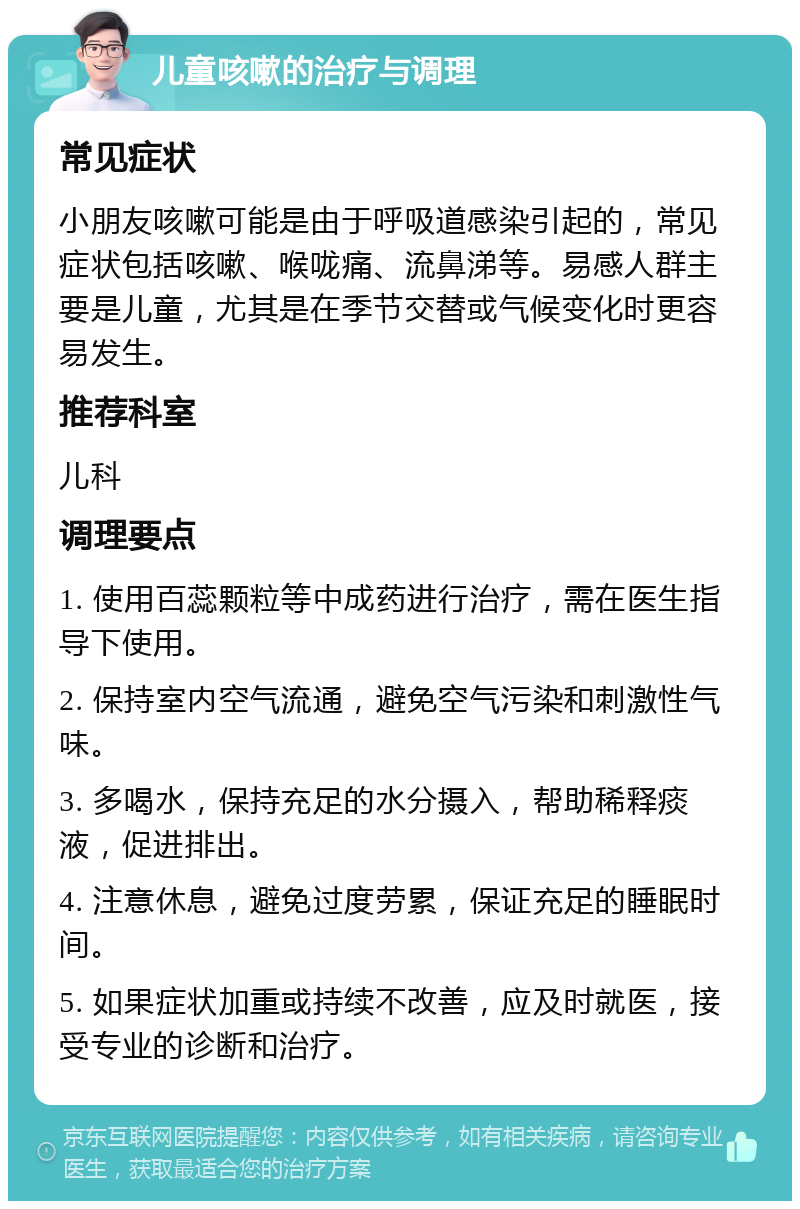 儿童咳嗽的治疗与调理 常见症状 小朋友咳嗽可能是由于呼吸道感染引起的，常见症状包括咳嗽、喉咙痛、流鼻涕等。易感人群主要是儿童，尤其是在季节交替或气候变化时更容易发生。 推荐科室 儿科 调理要点 1. 使用百蕊颗粒等中成药进行治疗，需在医生指导下使用。 2. 保持室内空气流通，避免空气污染和刺激性气味。 3. 多喝水，保持充足的水分摄入，帮助稀释痰液，促进排出。 4. 注意休息，避免过度劳累，保证充足的睡眠时间。 5. 如果症状加重或持续不改善，应及时就医，接受专业的诊断和治疗。