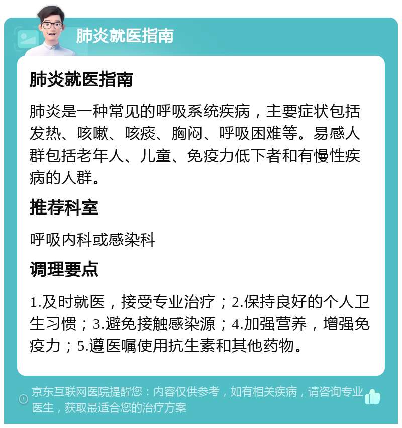 肺炎就医指南 肺炎就医指南 肺炎是一种常见的呼吸系统疾病，主要症状包括发热、咳嗽、咳痰、胸闷、呼吸困难等。易感人群包括老年人、儿童、免疫力低下者和有慢性疾病的人群。 推荐科室 呼吸内科或感染科 调理要点 1.及时就医，接受专业治疗；2.保持良好的个人卫生习惯；3.避免接触感染源；4.加强营养，增强免疫力；5.遵医嘱使用抗生素和其他药物。