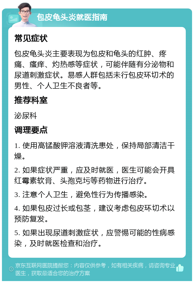 包皮龟头炎就医指南 常见症状 包皮龟头炎主要表现为包皮和龟头的红肿、疼痛、瘙痒、灼热感等症状，可能伴随有分泌物和尿道刺激症状。易感人群包括未行包皮环切术的男性、个人卫生不良者等。 推荐科室 泌尿科 调理要点 1. 使用高锰酸钾溶液清洗患处，保持局部清洁干燥。 2. 如果症状严重，应及时就医，医生可能会开具红霉素软膏、头孢克圬等药物进行治疗。 3. 注意个人卫生，避免性行为传播感染。 4. 如果包皮过长或包茎，建议考虑包皮环切术以预防复发。 5. 如果出现尿道刺激症状，应警惕可能的性病感染，及时就医检查和治疗。