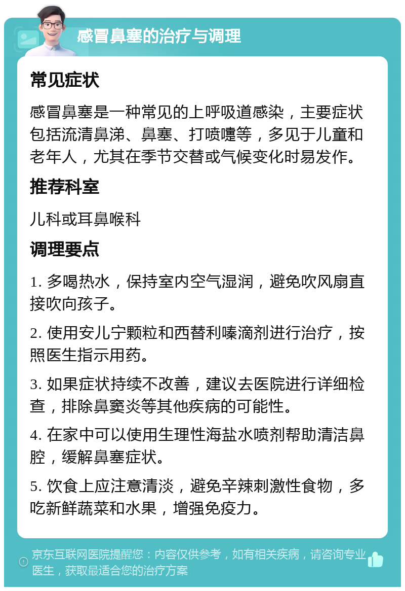 感冒鼻塞的治疗与调理 常见症状 感冒鼻塞是一种常见的上呼吸道感染，主要症状包括流清鼻涕、鼻塞、打喷嚏等，多见于儿童和老年人，尤其在季节交替或气候变化时易发作。 推荐科室 儿科或耳鼻喉科 调理要点 1. 多喝热水，保持室内空气湿润，避免吹风扇直接吹向孩子。 2. 使用安儿宁颗粒和西替利嗪滴剂进行治疗，按照医生指示用药。 3. 如果症状持续不改善，建议去医院进行详细检查，排除鼻窦炎等其他疾病的可能性。 4. 在家中可以使用生理性海盐水喷剂帮助清洁鼻腔，缓解鼻塞症状。 5. 饮食上应注意清淡，避免辛辣刺激性食物，多吃新鲜蔬菜和水果，增强免疫力。