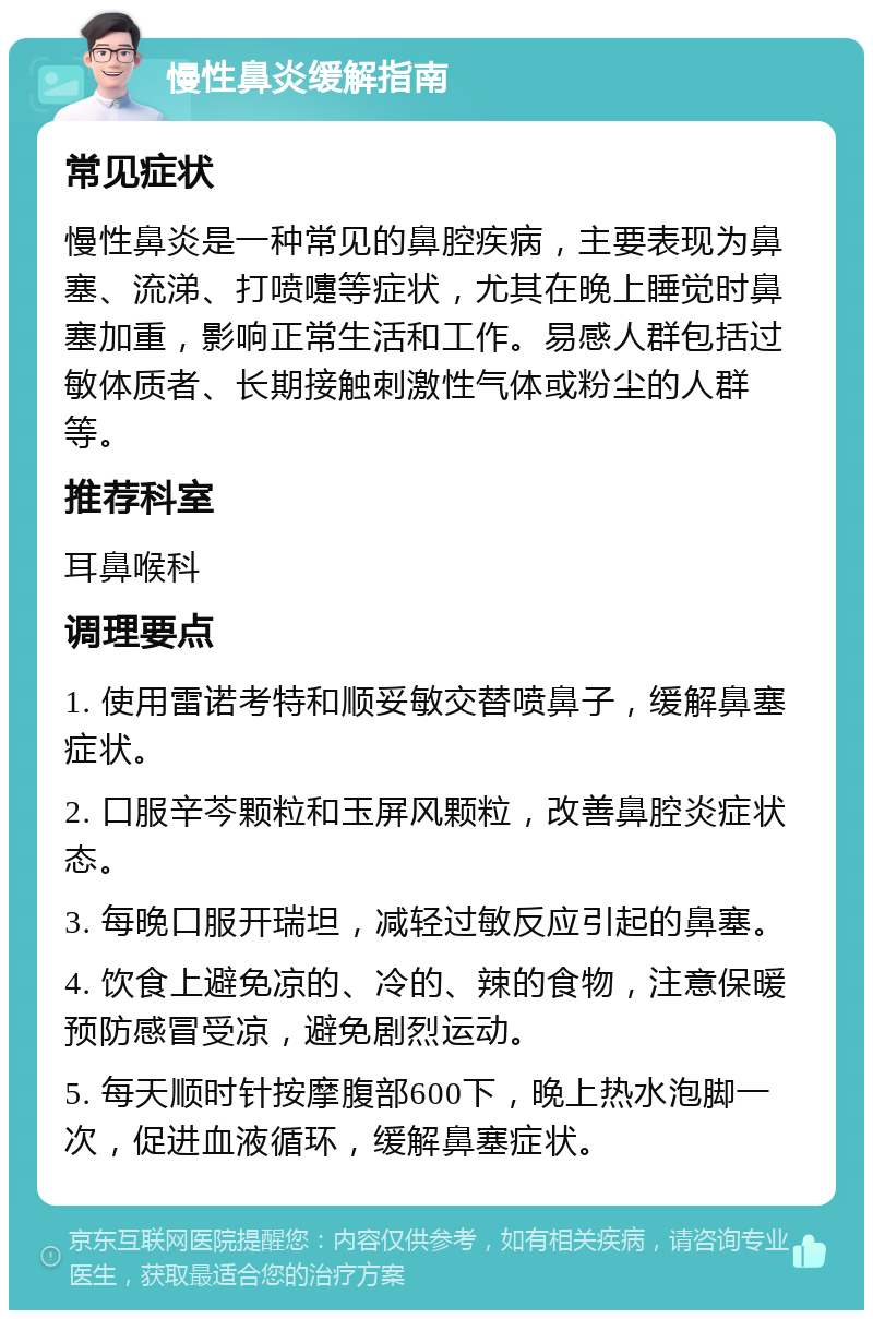 慢性鼻炎缓解指南 常见症状 慢性鼻炎是一种常见的鼻腔疾病，主要表现为鼻塞、流涕、打喷嚏等症状，尤其在晚上睡觉时鼻塞加重，影响正常生活和工作。易感人群包括过敏体质者、长期接触刺激性气体或粉尘的人群等。 推荐科室 耳鼻喉科 调理要点 1. 使用雷诺考特和顺妥敏交替喷鼻子，缓解鼻塞症状。 2. 口服辛芩颗粒和玉屏风颗粒，改善鼻腔炎症状态。 3. 每晚口服开瑞坦，减轻过敏反应引起的鼻塞。 4. 饮食上避免凉的、冷的、辣的食物，注意保暖预防感冒受凉，避免剧烈运动。 5. 每天顺时针按摩腹部600下，晚上热水泡脚一次，促进血液循环，缓解鼻塞症状。