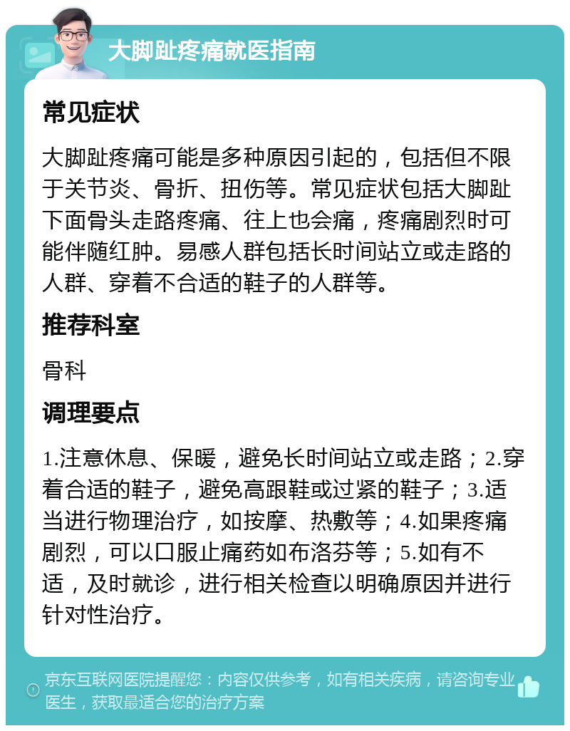 大脚趾疼痛就医指南 常见症状 大脚趾疼痛可能是多种原因引起的，包括但不限于关节炎、骨折、扭伤等。常见症状包括大脚趾下面骨头走路疼痛、往上也会痛，疼痛剧烈时可能伴随红肿。易感人群包括长时间站立或走路的人群、穿着不合适的鞋子的人群等。 推荐科室 骨科 调理要点 1.注意休息、保暖，避免长时间站立或走路；2.穿着合适的鞋子，避免高跟鞋或过紧的鞋子；3.适当进行物理治疗，如按摩、热敷等；4.如果疼痛剧烈，可以口服止痛药如布洛芬等；5.如有不适，及时就诊，进行相关检查以明确原因并进行针对性治疗。