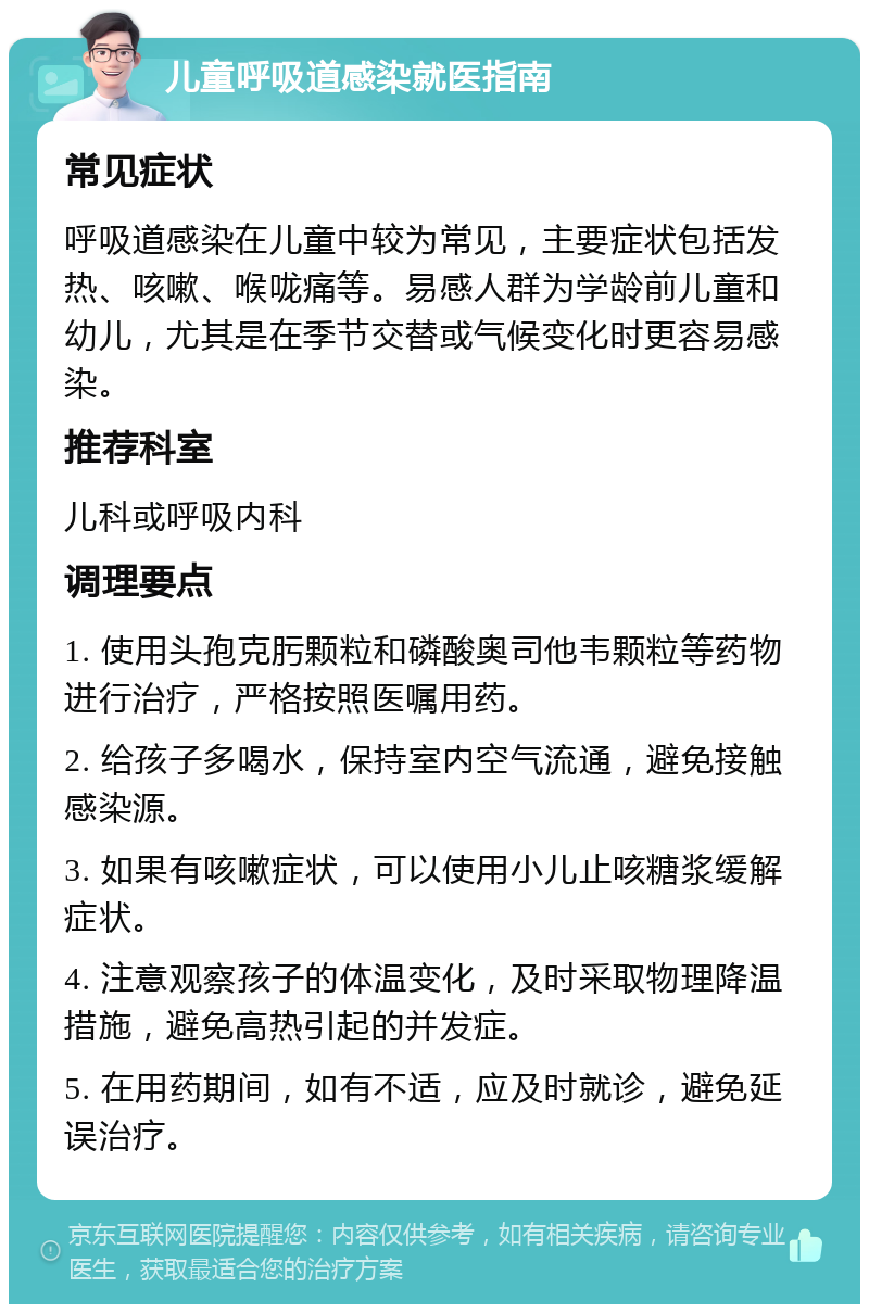 儿童呼吸道感染就医指南 常见症状 呼吸道感染在儿童中较为常见，主要症状包括发热、咳嗽、喉咙痛等。易感人群为学龄前儿童和幼儿，尤其是在季节交替或气候变化时更容易感染。 推荐科室 儿科或呼吸内科 调理要点 1. 使用头孢克肟颗粒和磷酸奥司他韦颗粒等药物进行治疗，严格按照医嘱用药。 2. 给孩子多喝水，保持室内空气流通，避免接触感染源。 3. 如果有咳嗽症状，可以使用小儿止咳糖浆缓解症状。 4. 注意观察孩子的体温变化，及时采取物理降温措施，避免高热引起的并发症。 5. 在用药期间，如有不适，应及时就诊，避免延误治疗。