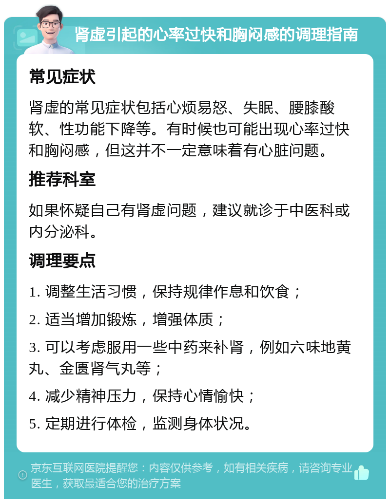 肾虚引起的心率过快和胸闷感的调理指南 常见症状 肾虚的常见症状包括心烦易怒、失眠、腰膝酸软、性功能下降等。有时候也可能出现心率过快和胸闷感，但这并不一定意味着有心脏问题。 推荐科室 如果怀疑自己有肾虚问题，建议就诊于中医科或内分泌科。 调理要点 1. 调整生活习惯，保持规律作息和饮食； 2. 适当增加锻炼，增强体质； 3. 可以考虑服用一些中药来补肾，例如六味地黄丸、金匮肾气丸等； 4. 减少精神压力，保持心情愉快； 5. 定期进行体检，监测身体状况。