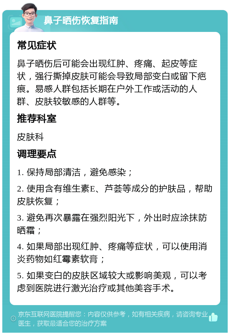 鼻子晒伤恢复指南 常见症状 鼻子晒伤后可能会出现红肿、疼痛、起皮等症状，强行撕掉皮肤可能会导致局部变白或留下疤痕。易感人群包括长期在户外工作或活动的人群、皮肤较敏感的人群等。 推荐科室 皮肤科 调理要点 1. 保持局部清洁，避免感染； 2. 使用含有维生素E、芦荟等成分的护肤品，帮助皮肤恢复； 3. 避免再次暴露在强烈阳光下，外出时应涂抹防晒霜； 4. 如果局部出现红肿、疼痛等症状，可以使用消炎药物如红霉素软膏； 5. 如果变白的皮肤区域较大或影响美观，可以考虑到医院进行激光治疗或其他美容手术。