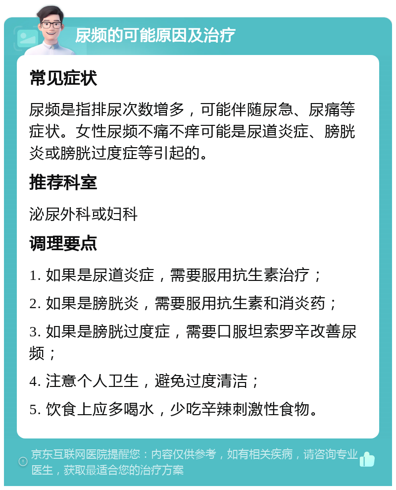 尿频的可能原因及治疗 常见症状 尿频是指排尿次数增多，可能伴随尿急、尿痛等症状。女性尿频不痛不痒可能是尿道炎症、膀胱炎或膀胱过度症等引起的。 推荐科室 泌尿外科或妇科 调理要点 1. 如果是尿道炎症，需要服用抗生素治疗； 2. 如果是膀胱炎，需要服用抗生素和消炎药； 3. 如果是膀胱过度症，需要口服坦索罗辛改善尿频； 4. 注意个人卫生，避免过度清洁； 5. 饮食上应多喝水，少吃辛辣刺激性食物。