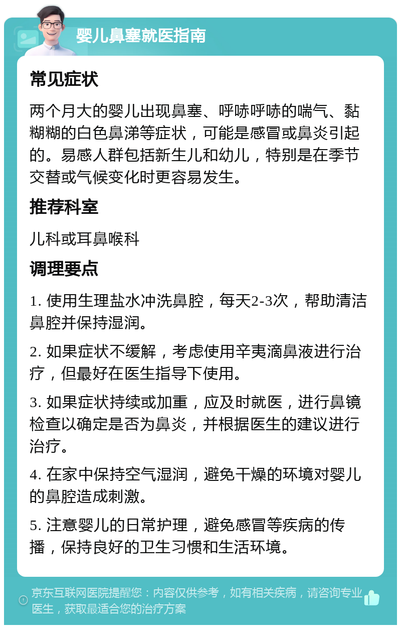 婴儿鼻塞就医指南 常见症状 两个月大的婴儿出现鼻塞、呼哧呼哧的喘气、黏糊糊的白色鼻涕等症状，可能是感冒或鼻炎引起的。易感人群包括新生儿和幼儿，特别是在季节交替或气候变化时更容易发生。 推荐科室 儿科或耳鼻喉科 调理要点 1. 使用生理盐水冲洗鼻腔，每天2-3次，帮助清洁鼻腔并保持湿润。 2. 如果症状不缓解，考虑使用辛夷滴鼻液进行治疗，但最好在医生指导下使用。 3. 如果症状持续或加重，应及时就医，进行鼻镜检查以确定是否为鼻炎，并根据医生的建议进行治疗。 4. 在家中保持空气湿润，避免干燥的环境对婴儿的鼻腔造成刺激。 5. 注意婴儿的日常护理，避免感冒等疾病的传播，保持良好的卫生习惯和生活环境。