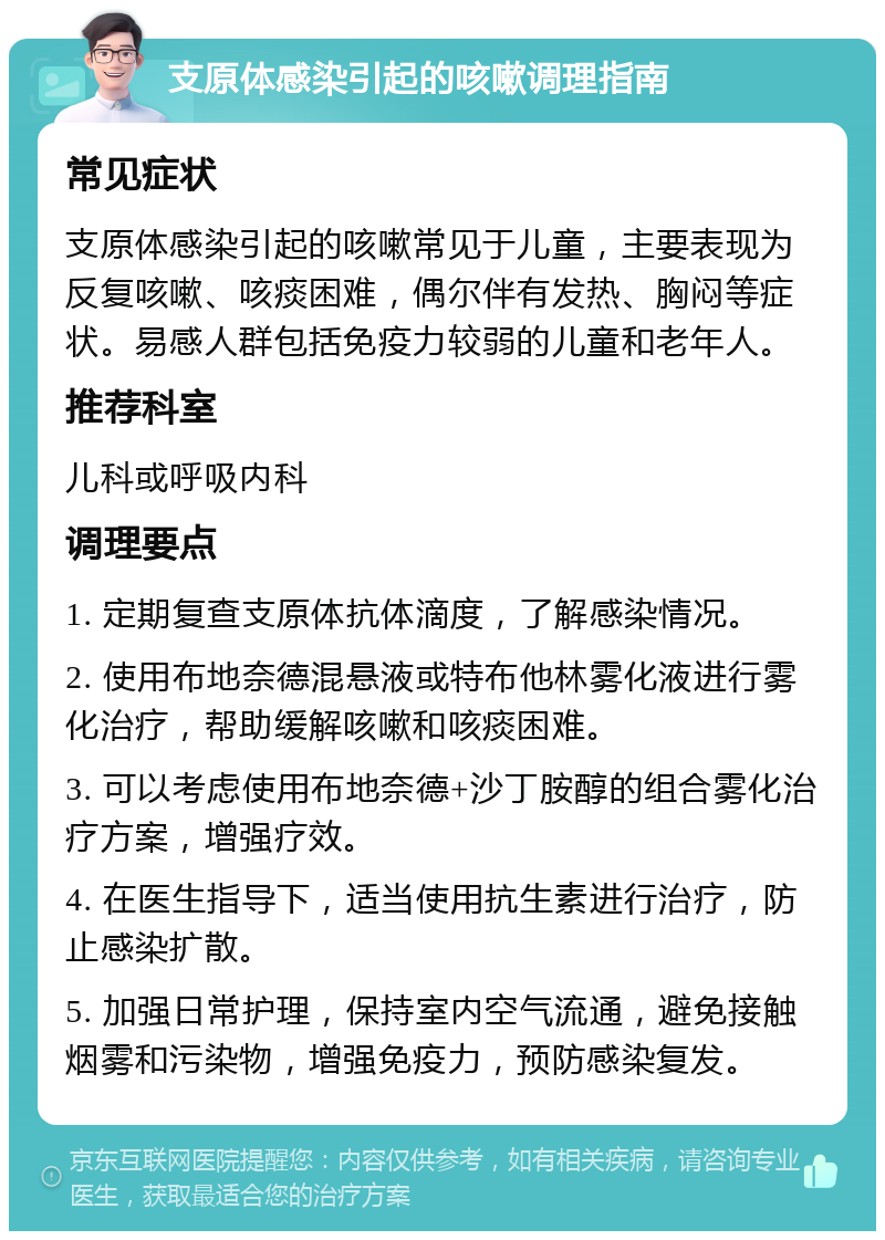 支原体感染引起的咳嗽调理指南 常见症状 支原体感染引起的咳嗽常见于儿童，主要表现为反复咳嗽、咳痰困难，偶尔伴有发热、胸闷等症状。易感人群包括免疫力较弱的儿童和老年人。 推荐科室 儿科或呼吸内科 调理要点 1. 定期复查支原体抗体滴度，了解感染情况。 2. 使用布地奈德混悬液或特布他林雾化液进行雾化治疗，帮助缓解咳嗽和咳痰困难。 3. 可以考虑使用布地奈德+沙丁胺醇的组合雾化治疗方案，增强疗效。 4. 在医生指导下，适当使用抗生素进行治疗，防止感染扩散。 5. 加强日常护理，保持室内空气流通，避免接触烟雾和污染物，增强免疫力，预防感染复发。