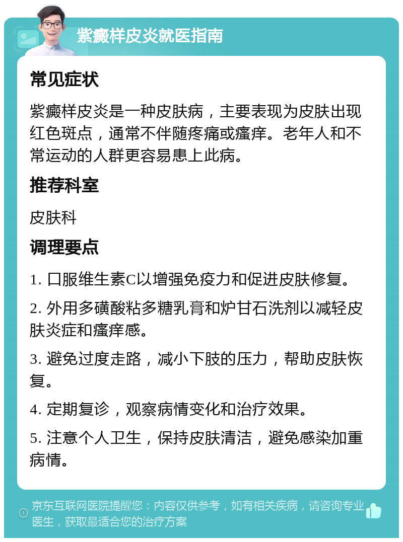 紫癜样皮炎就医指南 常见症状 紫癜样皮炎是一种皮肤病，主要表现为皮肤出现红色斑点，通常不伴随疼痛或瘙痒。老年人和不常运动的人群更容易患上此病。 推荐科室 皮肤科 调理要点 1. 口服维生素C以增强免疫力和促进皮肤修复。 2. 外用多磺酸粘多糖乳膏和炉甘石洗剂以减轻皮肤炎症和瘙痒感。 3. 避免过度走路，减小下肢的压力，帮助皮肤恢复。 4. 定期复诊，观察病情变化和治疗效果。 5. 注意个人卫生，保持皮肤清洁，避免感染加重病情。