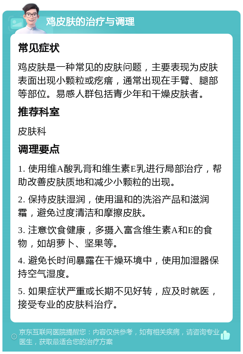 鸡皮肤的治疗与调理 常见症状 鸡皮肤是一种常见的皮肤问题，主要表现为皮肤表面出现小颗粒或疙瘩，通常出现在手臂、腿部等部位。易感人群包括青少年和干燥皮肤者。 推荐科室 皮肤科 调理要点 1. 使用维A酸乳膏和维生素E乳进行局部治疗，帮助改善皮肤质地和减少小颗粒的出现。 2. 保持皮肤湿润，使用温和的洗浴产品和滋润霜，避免过度清洁和摩擦皮肤。 3. 注意饮食健康，多摄入富含维生素A和E的食物，如胡萝卜、坚果等。 4. 避免长时间暴露在干燥环境中，使用加湿器保持空气湿度。 5. 如果症状严重或长期不见好转，应及时就医，接受专业的皮肤科治疗。