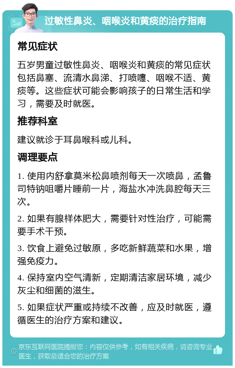 过敏性鼻炎、咽喉炎和黄痰的治疗指南 常见症状 五岁男童过敏性鼻炎、咽喉炎和黄痰的常见症状包括鼻塞、流清水鼻涕、打喷嚏、咽喉不适、黄痰等。这些症状可能会影响孩子的日常生活和学习，需要及时就医。 推荐科室 建议就诊于耳鼻喉科或儿科。 调理要点 1. 使用内舒拿莫米松鼻喷剂每天一次喷鼻，孟鲁司特钠咀嚼片睡前一片，海盐水冲洗鼻腔每天三次。 2. 如果有腺样体肥大，需要针对性治疗，可能需要手术干预。 3. 饮食上避免过敏原，多吃新鲜蔬菜和水果，增强免疫力。 4. 保持室内空气清新，定期清洁家居环境，减少灰尘和细菌的滋生。 5. 如果症状严重或持续不改善，应及时就医，遵循医生的治疗方案和建议。