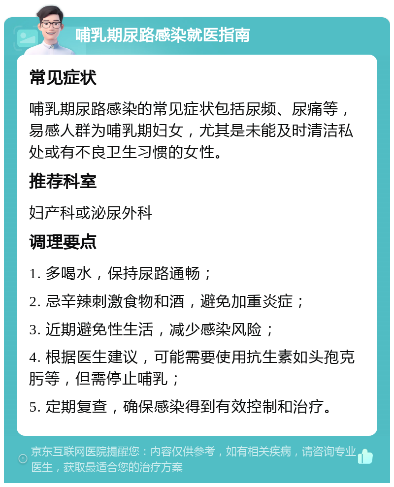 哺乳期尿路感染就医指南 常见症状 哺乳期尿路感染的常见症状包括尿频、尿痛等，易感人群为哺乳期妇女，尤其是未能及时清洁私处或有不良卫生习惯的女性。 推荐科室 妇产科或泌尿外科 调理要点 1. 多喝水，保持尿路通畅； 2. 忌辛辣刺激食物和酒，避免加重炎症； 3. 近期避免性生活，减少感染风险； 4. 根据医生建议，可能需要使用抗生素如头孢克肟等，但需停止哺乳； 5. 定期复查，确保感染得到有效控制和治疗。