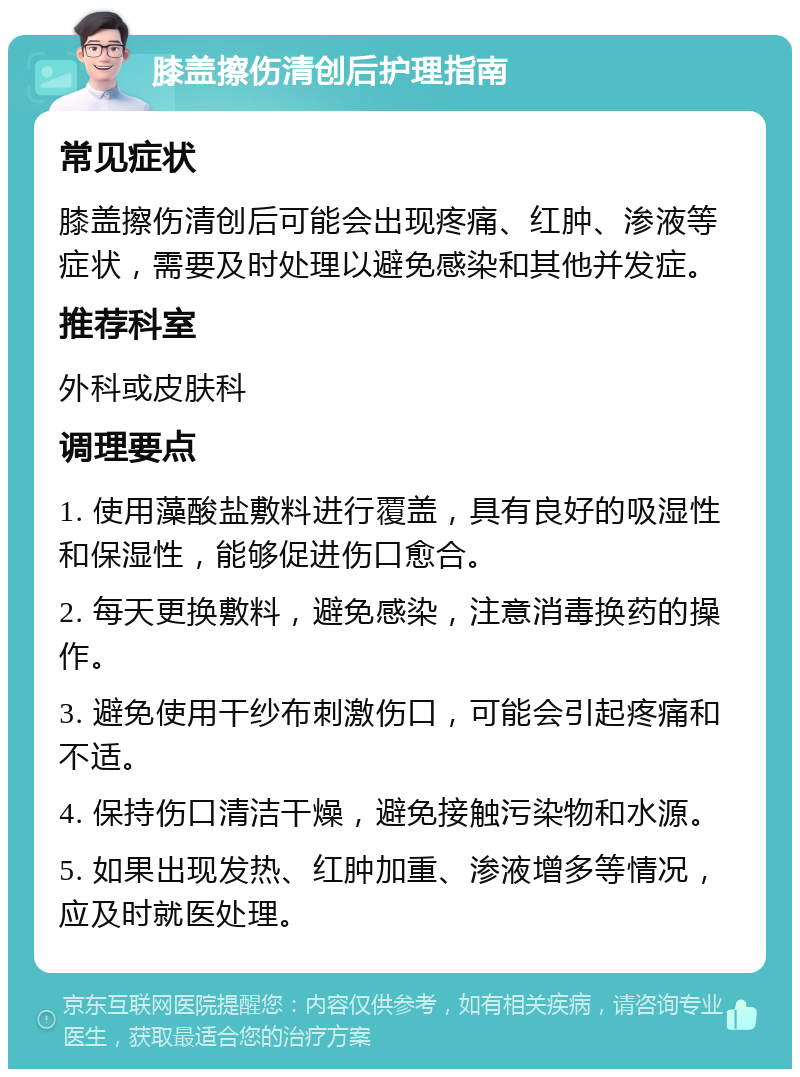 膝盖擦伤清创后护理指南 常见症状 膝盖擦伤清创后可能会出现疼痛、红肿、渗液等症状，需要及时处理以避免感染和其他并发症。 推荐科室 外科或皮肤科 调理要点 1. 使用藻酸盐敷料进行覆盖，具有良好的吸湿性和保湿性，能够促进伤口愈合。 2. 每天更换敷料，避免感染，注意消毒换药的操作。 3. 避免使用干纱布刺激伤口，可能会引起疼痛和不适。 4. 保持伤口清洁干燥，避免接触污染物和水源。 5. 如果出现发热、红肿加重、渗液增多等情况，应及时就医处理。