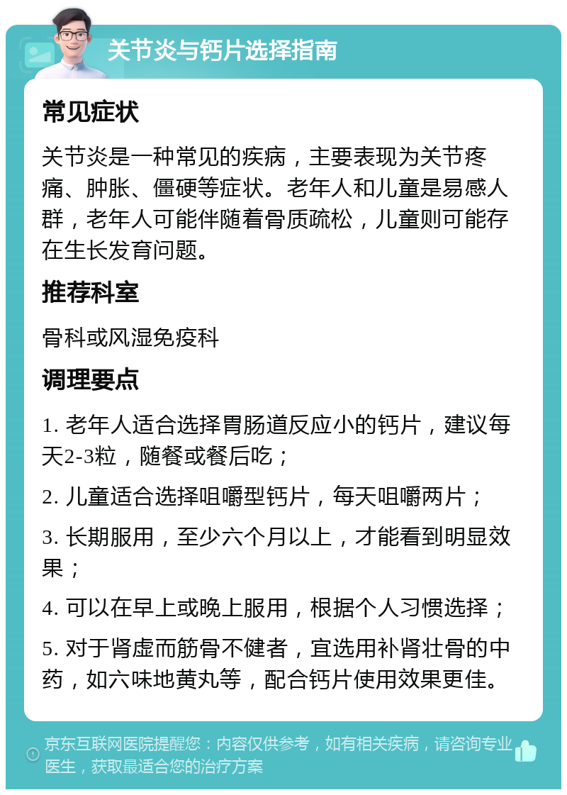 关节炎与钙片选择指南 常见症状 关节炎是一种常见的疾病，主要表现为关节疼痛、肿胀、僵硬等症状。老年人和儿童是易感人群，老年人可能伴随着骨质疏松，儿童则可能存在生长发育问题。 推荐科室 骨科或风湿免疫科 调理要点 1. 老年人适合选择胃肠道反应小的钙片，建议每天2-3粒，随餐或餐后吃； 2. 儿童适合选择咀嚼型钙片，每天咀嚼两片； 3. 长期服用，至少六个月以上，才能看到明显效果； 4. 可以在早上或晚上服用，根据个人习惯选择； 5. 对于肾虚而筋骨不健者，宜选用补肾壮骨的中药，如六味地黄丸等，配合钙片使用效果更佳。