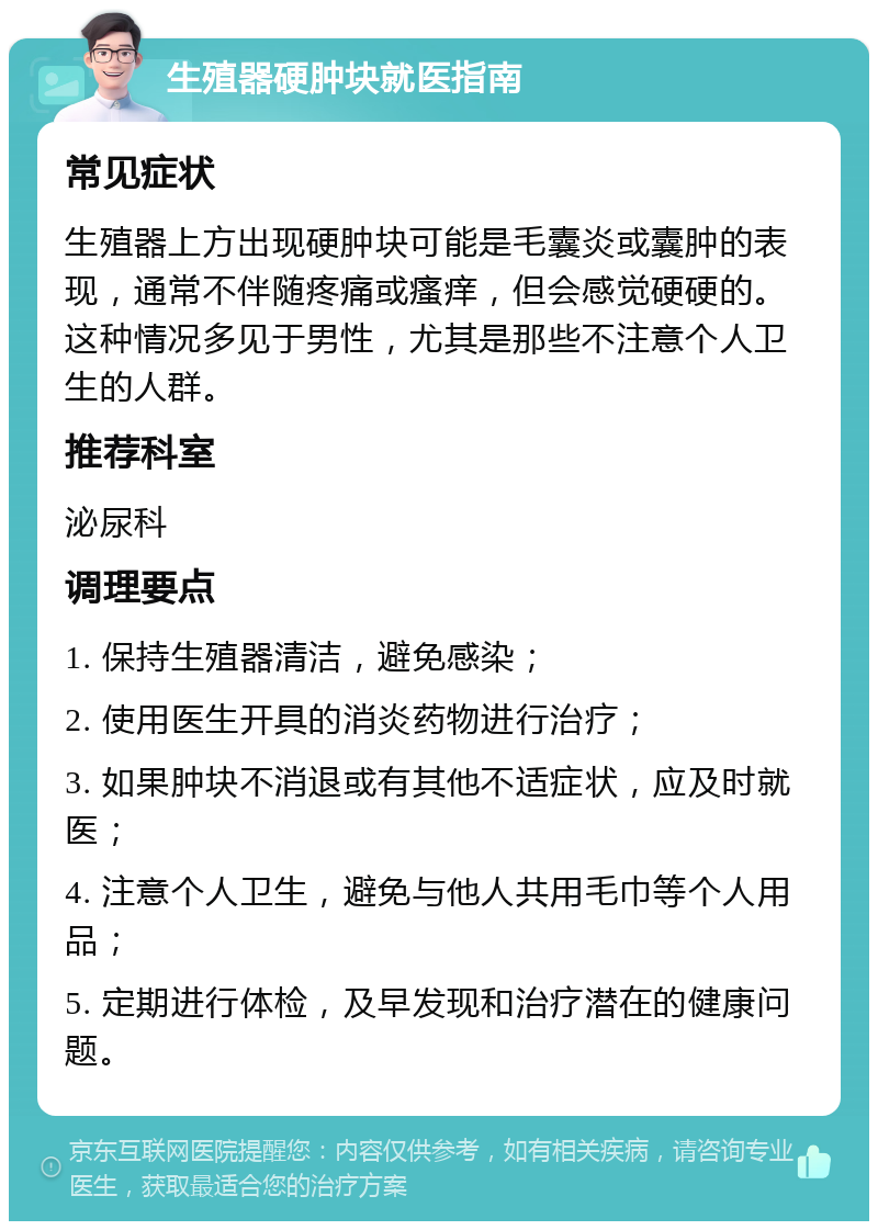 生殖器硬肿块就医指南 常见症状 生殖器上方出现硬肿块可能是毛囊炎或囊肿的表现，通常不伴随疼痛或瘙痒，但会感觉硬硬的。这种情况多见于男性，尤其是那些不注意个人卫生的人群。 推荐科室 泌尿科 调理要点 1. 保持生殖器清洁，避免感染； 2. 使用医生开具的消炎药物进行治疗； 3. 如果肿块不消退或有其他不适症状，应及时就医； 4. 注意个人卫生，避免与他人共用毛巾等个人用品； 5. 定期进行体检，及早发现和治疗潜在的健康问题。