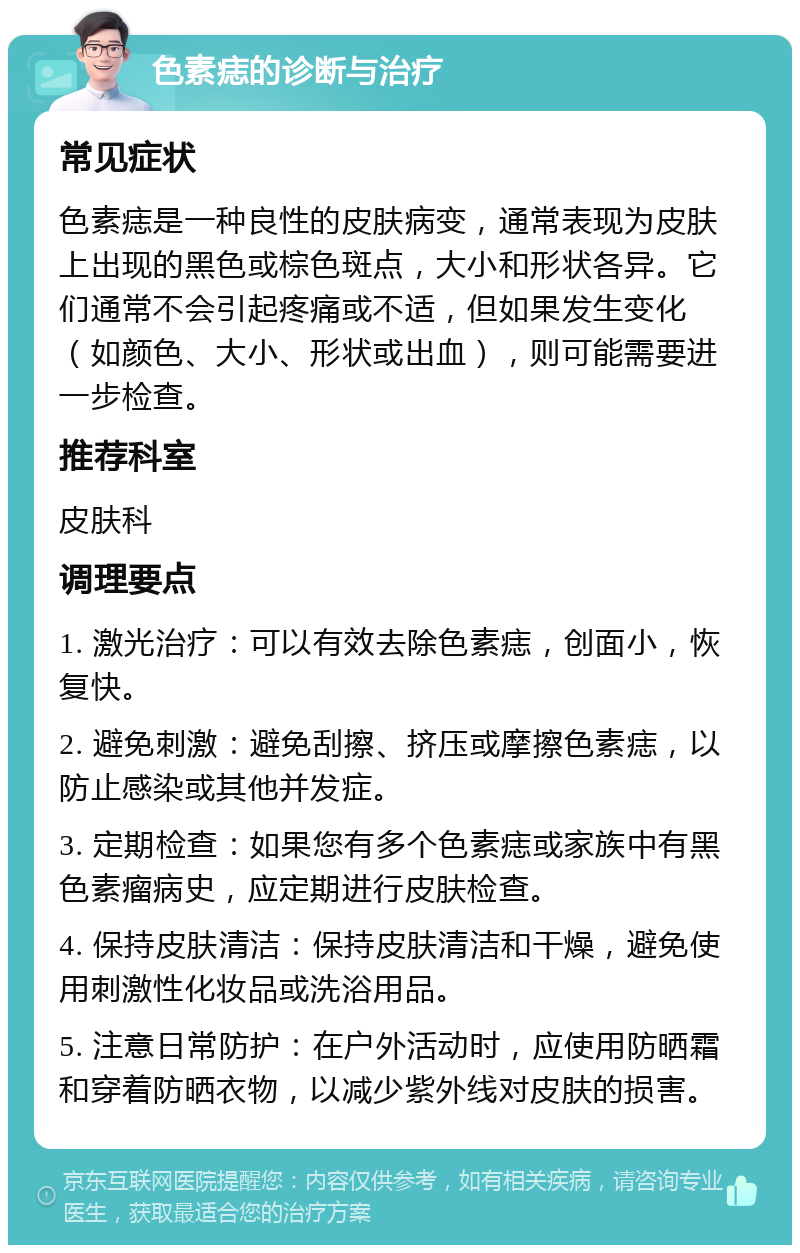 色素痣的诊断与治疗 常见症状 色素痣是一种良性的皮肤病变，通常表现为皮肤上出现的黑色或棕色斑点，大小和形状各异。它们通常不会引起疼痛或不适，但如果发生变化（如颜色、大小、形状或出血），则可能需要进一步检查。 推荐科室 皮肤科 调理要点 1. 激光治疗：可以有效去除色素痣，创面小，恢复快。 2. 避免刺激：避免刮擦、挤压或摩擦色素痣，以防止感染或其他并发症。 3. 定期检查：如果您有多个色素痣或家族中有黑色素瘤病史，应定期进行皮肤检查。 4. 保持皮肤清洁：保持皮肤清洁和干燥，避免使用刺激性化妆品或洗浴用品。 5. 注意日常防护：在户外活动时，应使用防晒霜和穿着防晒衣物，以减少紫外线对皮肤的损害。