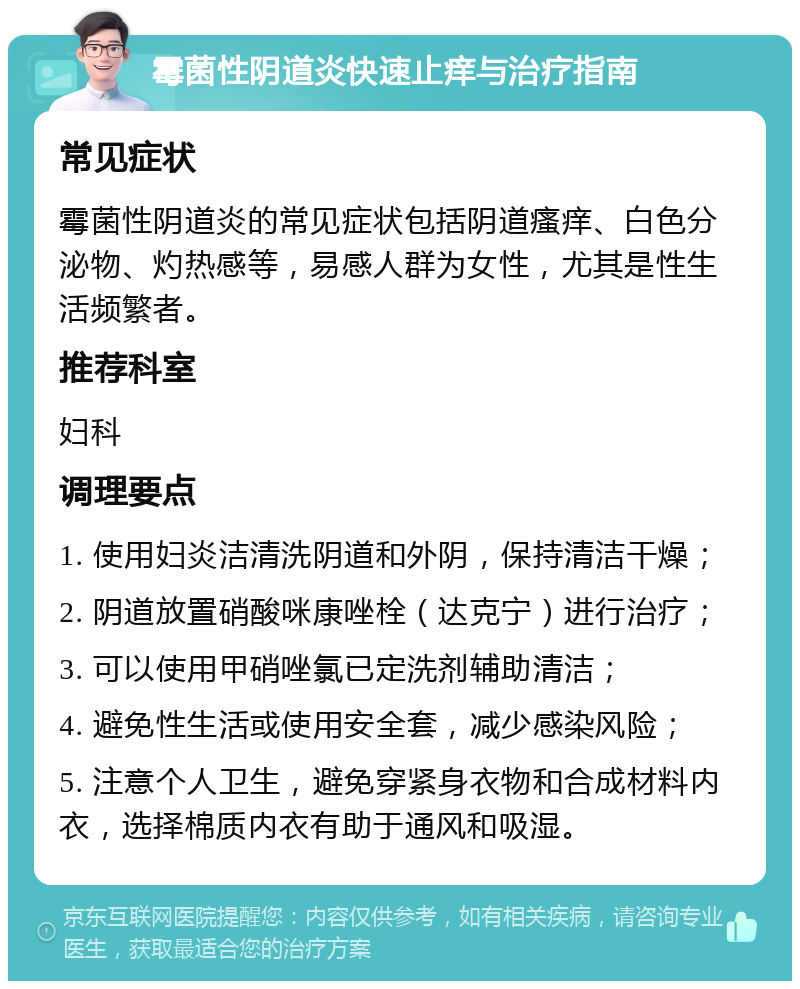 霉菌性阴道炎快速止痒与治疗指南 常见症状 霉菌性阴道炎的常见症状包括阴道瘙痒、白色分泌物、灼热感等，易感人群为女性，尤其是性生活频繁者。 推荐科室 妇科 调理要点 1. 使用妇炎洁清洗阴道和外阴，保持清洁干燥； 2. 阴道放置硝酸咪康唑栓（达克宁）进行治疗； 3. 可以使用甲硝唑氯已定洗剂辅助清洁； 4. 避免性生活或使用安全套，减少感染风险； 5. 注意个人卫生，避免穿紧身衣物和合成材料内衣，选择棉质内衣有助于通风和吸湿。