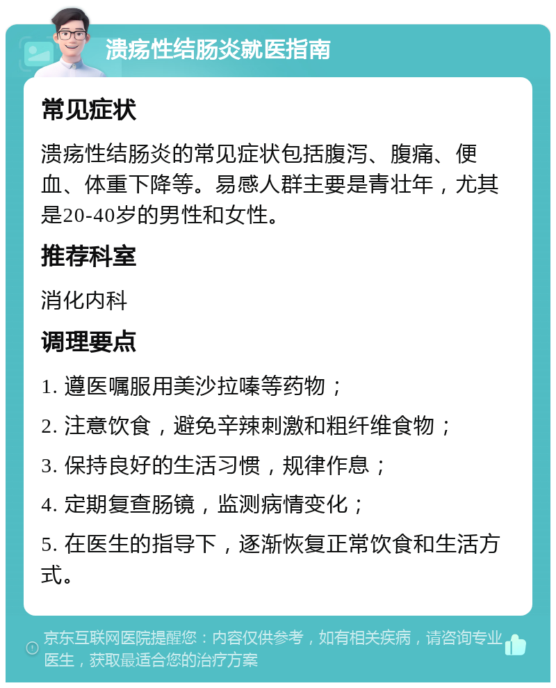 溃疡性结肠炎就医指南 常见症状 溃疡性结肠炎的常见症状包括腹泻、腹痛、便血、体重下降等。易感人群主要是青壮年，尤其是20-40岁的男性和女性。 推荐科室 消化内科 调理要点 1. 遵医嘱服用美沙拉嗪等药物； 2. 注意饮食，避免辛辣刺激和粗纤维食物； 3. 保持良好的生活习惯，规律作息； 4. 定期复查肠镜，监测病情变化； 5. 在医生的指导下，逐渐恢复正常饮食和生活方式。