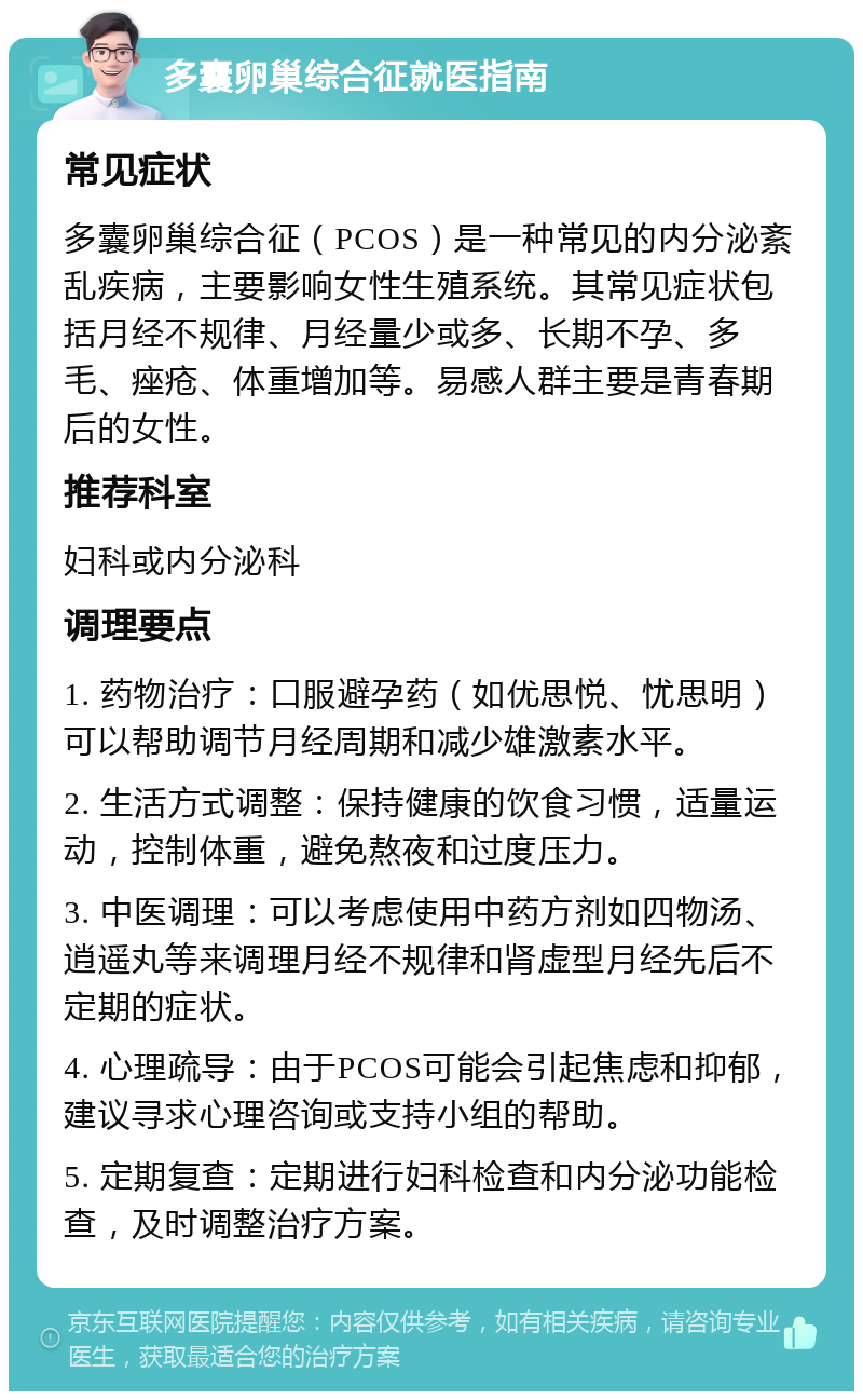 多囊卵巢综合征就医指南 常见症状 多囊卵巢综合征（PCOS）是一种常见的内分泌紊乱疾病，主要影响女性生殖系统。其常见症状包括月经不规律、月经量少或多、长期不孕、多毛、痤疮、体重增加等。易感人群主要是青春期后的女性。 推荐科室 妇科或内分泌科 调理要点 1. 药物治疗：口服避孕药（如优思悦、忧思明）可以帮助调节月经周期和减少雄激素水平。 2. 生活方式调整：保持健康的饮食习惯，适量运动，控制体重，避免熬夜和过度压力。 3. 中医调理：可以考虑使用中药方剂如四物汤、逍遥丸等来调理月经不规律和肾虚型月经先后不定期的症状。 4. 心理疏导：由于PCOS可能会引起焦虑和抑郁，建议寻求心理咨询或支持小组的帮助。 5. 定期复查：定期进行妇科检查和内分泌功能检查，及时调整治疗方案。