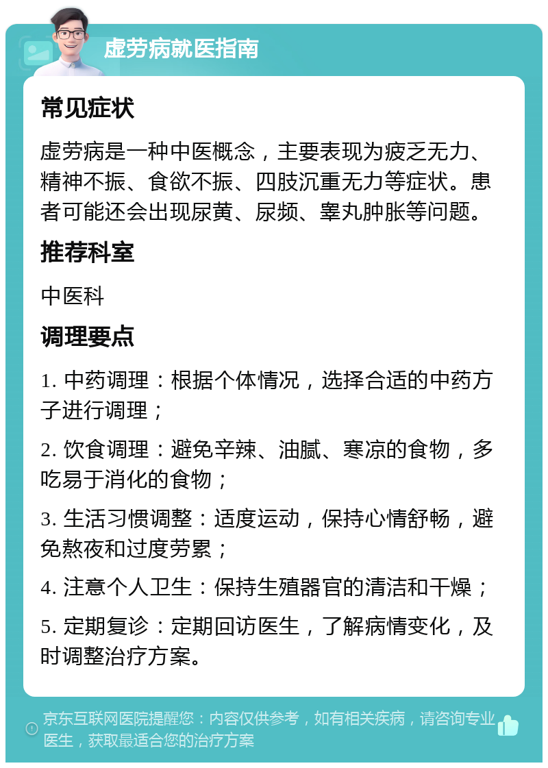 虚劳病就医指南 常见症状 虚劳病是一种中医概念，主要表现为疲乏无力、精神不振、食欲不振、四肢沉重无力等症状。患者可能还会出现尿黄、尿频、睾丸肿胀等问题。 推荐科室 中医科 调理要点 1. 中药调理：根据个体情况，选择合适的中药方子进行调理； 2. 饮食调理：避免辛辣、油腻、寒凉的食物，多吃易于消化的食物； 3. 生活习惯调整：适度运动，保持心情舒畅，避免熬夜和过度劳累； 4. 注意个人卫生：保持生殖器官的清洁和干燥； 5. 定期复诊：定期回访医生，了解病情变化，及时调整治疗方案。