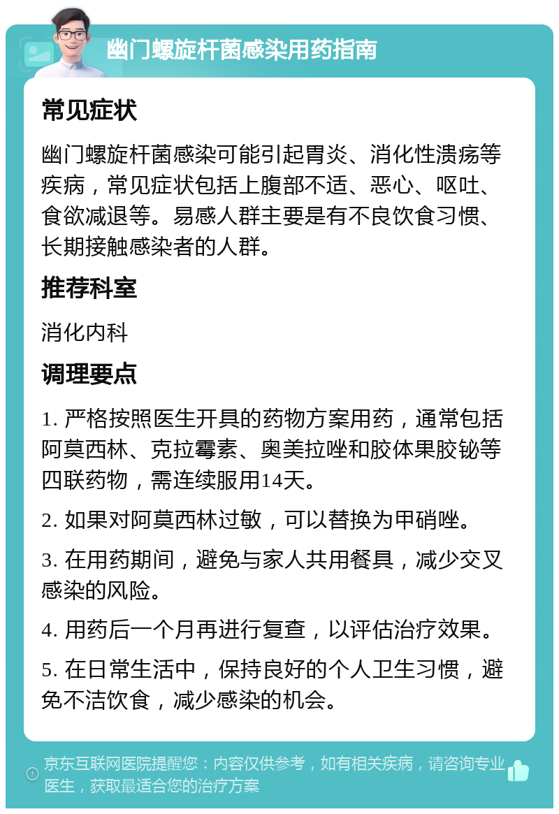 幽门螺旋杆菌感染用药指南 常见症状 幽门螺旋杆菌感染可能引起胃炎、消化性溃疡等疾病，常见症状包括上腹部不适、恶心、呕吐、食欲减退等。易感人群主要是有不良饮食习惯、长期接触感染者的人群。 推荐科室 消化内科 调理要点 1. 严格按照医生开具的药物方案用药，通常包括阿莫西林、克拉霉素、奥美拉唑和胶体果胶铋等四联药物，需连续服用14天。 2. 如果对阿莫西林过敏，可以替换为甲硝唑。 3. 在用药期间，避免与家人共用餐具，减少交叉感染的风险。 4. 用药后一个月再进行复查，以评估治疗效果。 5. 在日常生活中，保持良好的个人卫生习惯，避免不洁饮食，减少感染的机会。