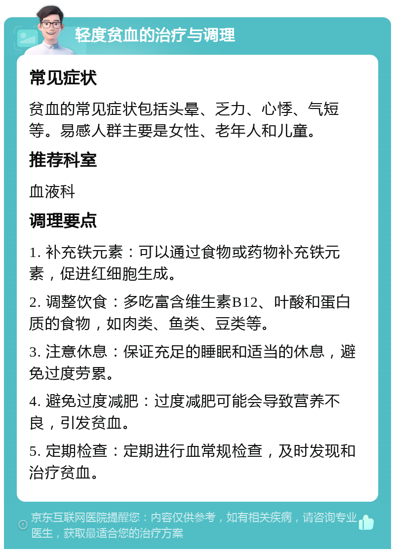 轻度贫血的治疗与调理 常见症状 贫血的常见症状包括头晕、乏力、心悸、气短等。易感人群主要是女性、老年人和儿童。 推荐科室 血液科 调理要点 1. 补充铁元素：可以通过食物或药物补充铁元素，促进红细胞生成。 2. 调整饮食：多吃富含维生素B12、叶酸和蛋白质的食物，如肉类、鱼类、豆类等。 3. 注意休息：保证充足的睡眠和适当的休息，避免过度劳累。 4. 避免过度减肥：过度减肥可能会导致营养不良，引发贫血。 5. 定期检查：定期进行血常规检查，及时发现和治疗贫血。