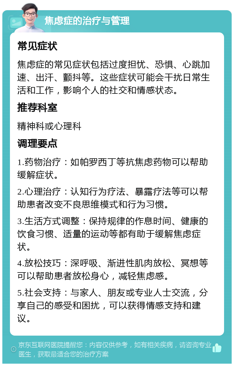 焦虑症的治疗与管理 常见症状 焦虑症的常见症状包括过度担忧、恐惧、心跳加速、出汗、颤抖等。这些症状可能会干扰日常生活和工作，影响个人的社交和情感状态。 推荐科室 精神科或心理科 调理要点 1.药物治疗：如帕罗西丁等抗焦虑药物可以帮助缓解症状。 2.心理治疗：认知行为疗法、暴露疗法等可以帮助患者改变不良思维模式和行为习惯。 3.生活方式调整：保持规律的作息时间、健康的饮食习惯、适量的运动等都有助于缓解焦虑症状。 4.放松技巧：深呼吸、渐进性肌肉放松、冥想等可以帮助患者放松身心，减轻焦虑感。 5.社会支持：与家人、朋友或专业人士交流，分享自己的感受和困扰，可以获得情感支持和建议。