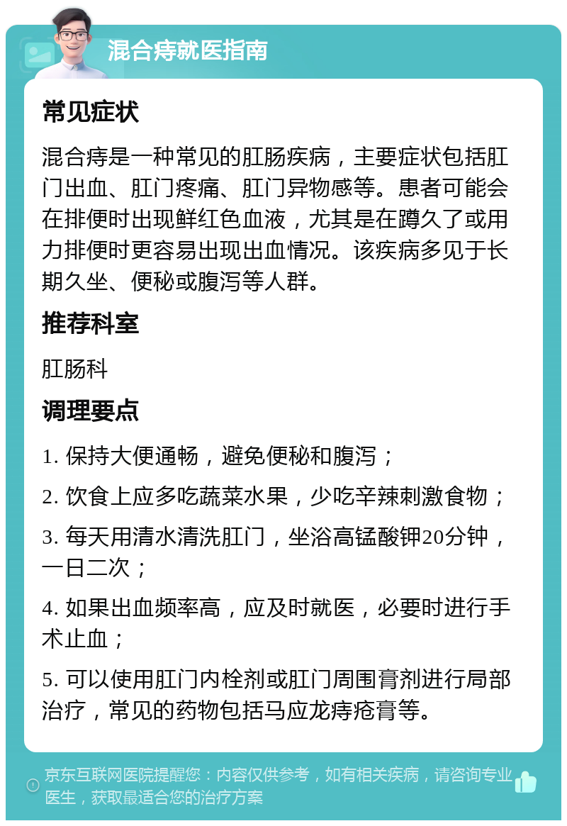 混合痔就医指南 常见症状 混合痔是一种常见的肛肠疾病，主要症状包括肛门出血、肛门疼痛、肛门异物感等。患者可能会在排便时出现鲜红色血液，尤其是在蹲久了或用力排便时更容易出现出血情况。该疾病多见于长期久坐、便秘或腹泻等人群。 推荐科室 肛肠科 调理要点 1. 保持大便通畅，避免便秘和腹泻； 2. 饮食上应多吃蔬菜水果，少吃辛辣刺激食物； 3. 每天用清水清洗肛门，坐浴高锰酸钾20分钟，一日二次； 4. 如果出血频率高，应及时就医，必要时进行手术止血； 5. 可以使用肛门内栓剂或肛门周围膏剂进行局部治疗，常见的药物包括马应龙痔疮膏等。