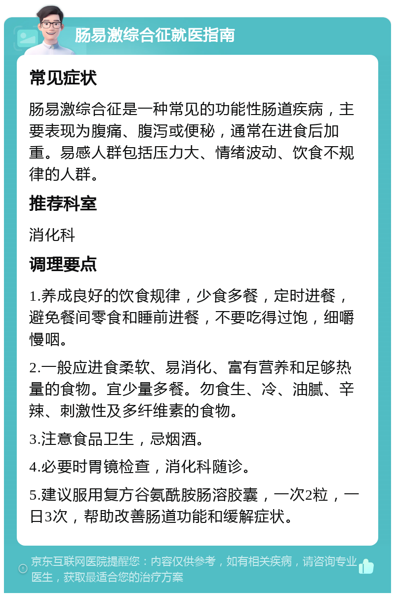 肠易激综合征就医指南 常见症状 肠易激综合征是一种常见的功能性肠道疾病，主要表现为腹痛、腹泻或便秘，通常在进食后加重。易感人群包括压力大、情绪波动、饮食不规律的人群。 推荐科室 消化科 调理要点 1.养成良好的饮食规律，少食多餐，定时进餐，避免餐间零食和睡前进餐，不要吃得过饱，细嚼慢咽。 2.一般应进食柔软、易消化、富有营养和足够热量的食物。宜少量多餐。勿食生、冷、油腻、辛辣、刺激性及多纤维素的食物。 3.注意食品卫生，忌烟酒。 4.必要时胃镜检查，消化科随诊。 5.建议服用复方谷氨酰胺肠溶胶囊，一次2粒，一日3次，帮助改善肠道功能和缓解症状。