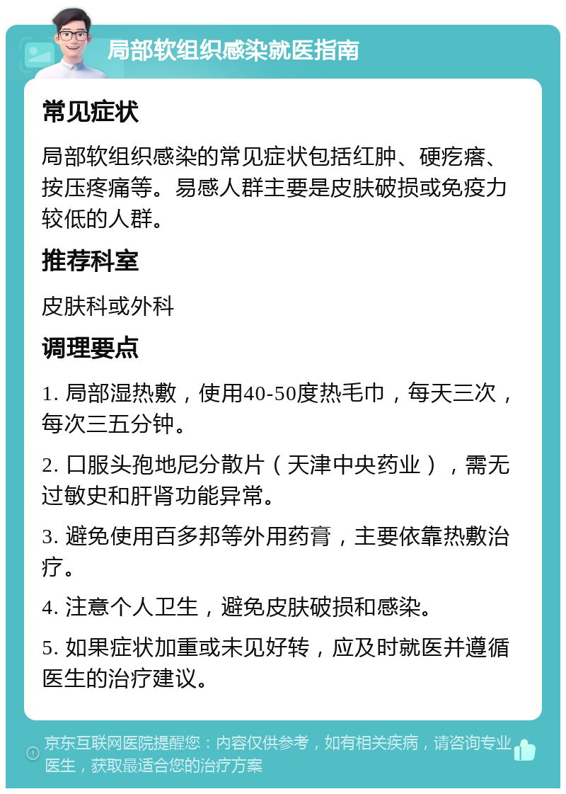 局部软组织感染就医指南 常见症状 局部软组织感染的常见症状包括红肿、硬疙瘩、按压疼痛等。易感人群主要是皮肤破损或免疫力较低的人群。 推荐科室 皮肤科或外科 调理要点 1. 局部湿热敷，使用40-50度热毛巾，每天三次，每次三五分钟。 2. 口服头孢地尼分散片（天津中央药业），需无过敏史和肝肾功能异常。 3. 避免使用百多邦等外用药膏，主要依靠热敷治疗。 4. 注意个人卫生，避免皮肤破损和感染。 5. 如果症状加重或未见好转，应及时就医并遵循医生的治疗建议。