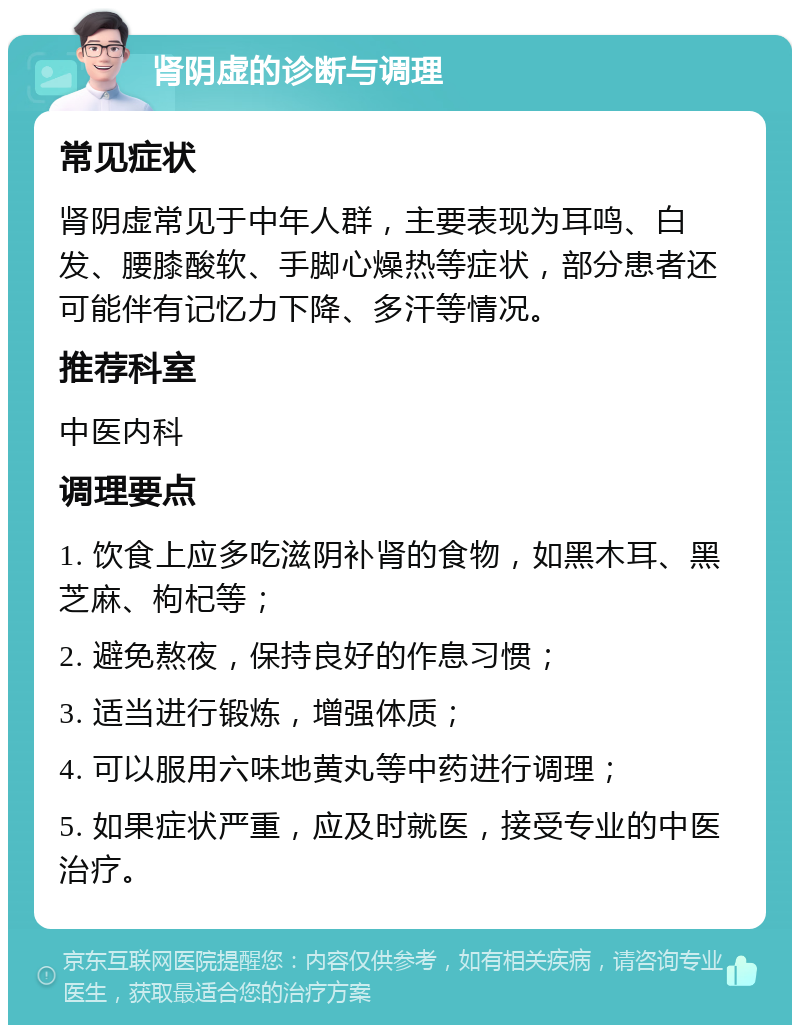 肾阴虚的诊断与调理 常见症状 肾阴虚常见于中年人群，主要表现为耳鸣、白发、腰膝酸软、手脚心燥热等症状，部分患者还可能伴有记忆力下降、多汗等情况。 推荐科室 中医内科 调理要点 1. 饮食上应多吃滋阴补肾的食物，如黑木耳、黑芝麻、枸杞等； 2. 避免熬夜，保持良好的作息习惯； 3. 适当进行锻炼，增强体质； 4. 可以服用六味地黄丸等中药进行调理； 5. 如果症状严重，应及时就医，接受专业的中医治疗。