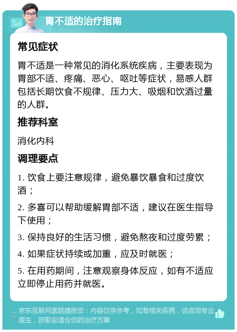 胃不适的治疗指南 常见症状 胃不适是一种常见的消化系统疾病，主要表现为胃部不适、疼痛、恶心、呕吐等症状，易感人群包括长期饮食不规律、压力大、吸烟和饮酒过量的人群。 推荐科室 消化内科 调理要点 1. 饮食上要注意规律，避免暴饮暴食和过度饮酒； 2. 多喜可以帮助缓解胃部不适，建议在医生指导下使用； 3. 保持良好的生活习惯，避免熬夜和过度劳累； 4. 如果症状持续或加重，应及时就医； 5. 在用药期间，注意观察身体反应，如有不适应立即停止用药并就医。