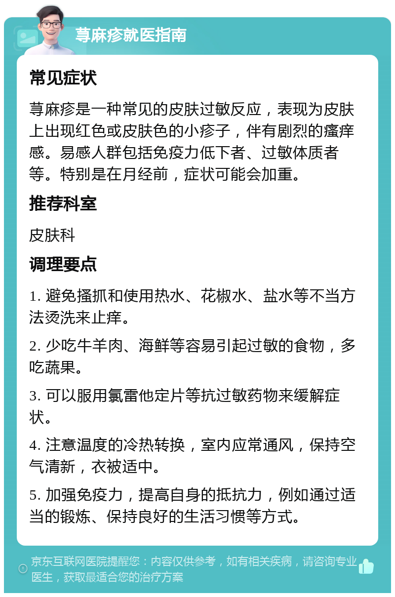 荨麻疹就医指南 常见症状 荨麻疹是一种常见的皮肤过敏反应，表现为皮肤上出现红色或皮肤色的小疹子，伴有剧烈的瘙痒感。易感人群包括免疫力低下者、过敏体质者等。特别是在月经前，症状可能会加重。 推荐科室 皮肤科 调理要点 1. 避免搔抓和使用热水、花椒水、盐水等不当方法烫洗来止痒。 2. 少吃牛羊肉、海鲜等容易引起过敏的食物，多吃蔬果。 3. 可以服用氯雷他定片等抗过敏药物来缓解症状。 4. 注意温度的冷热转换，室内应常通风，保持空气清新，衣被适中。 5. 加强免疫力，提高自身的抵抗力，例如通过适当的锻炼、保持良好的生活习惯等方式。