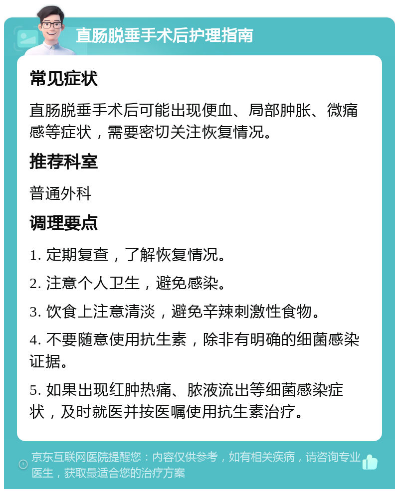 直肠脱垂手术后护理指南 常见症状 直肠脱垂手术后可能出现便血、局部肿胀、微痛感等症状，需要密切关注恢复情况。 推荐科室 普通外科 调理要点 1. 定期复查，了解恢复情况。 2. 注意个人卫生，避免感染。 3. 饮食上注意清淡，避免辛辣刺激性食物。 4. 不要随意使用抗生素，除非有明确的细菌感染证据。 5. 如果出现红肿热痛、脓液流出等细菌感染症状，及时就医并按医嘱使用抗生素治疗。