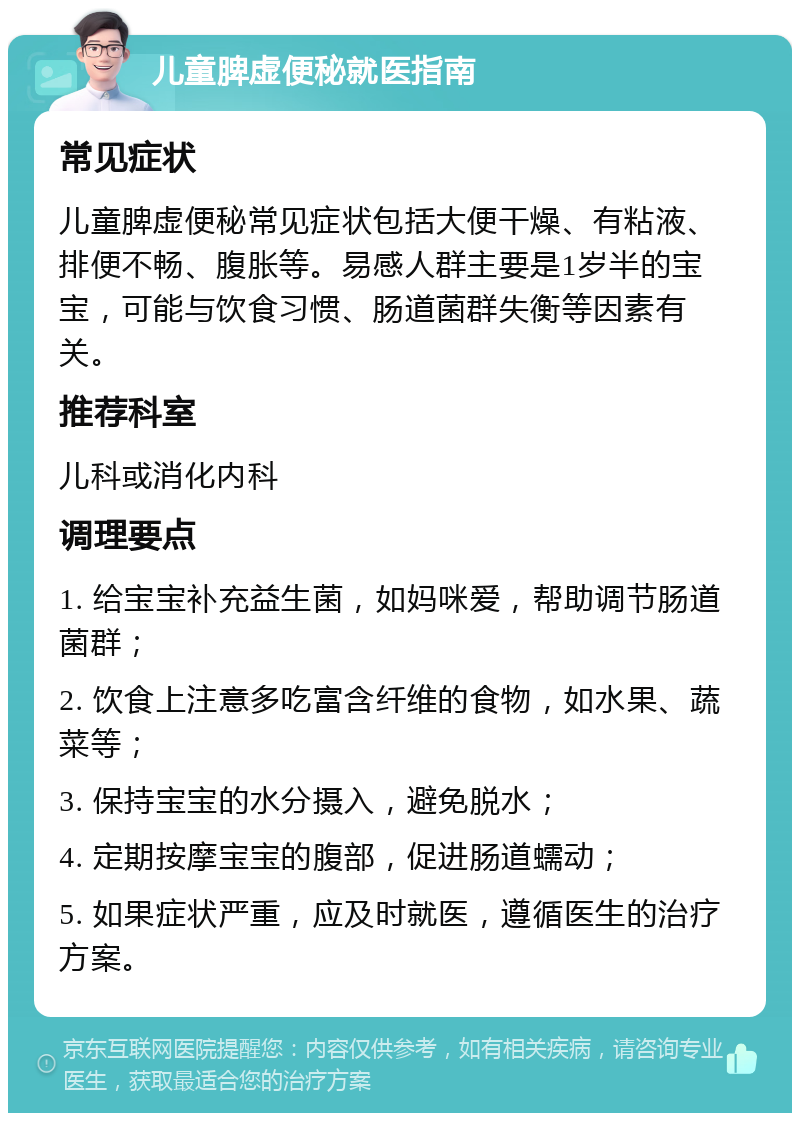 儿童脾虚便秘就医指南 常见症状 儿童脾虚便秘常见症状包括大便干燥、有粘液、排便不畅、腹胀等。易感人群主要是1岁半的宝宝，可能与饮食习惯、肠道菌群失衡等因素有关。 推荐科室 儿科或消化内科 调理要点 1. 给宝宝补充益生菌，如妈咪爱，帮助调节肠道菌群； 2. 饮食上注意多吃富含纤维的食物，如水果、蔬菜等； 3. 保持宝宝的水分摄入，避免脱水； 4. 定期按摩宝宝的腹部，促进肠道蠕动； 5. 如果症状严重，应及时就医，遵循医生的治疗方案。