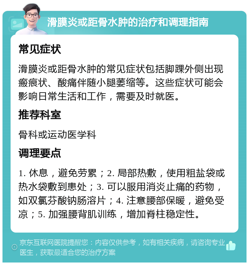 滑膜炎或距骨水肿的治疗和调理指南 常见症状 滑膜炎或距骨水肿的常见症状包括脚踝外侧出现瘢痕状、酸痛伴随小腿萎缩等。这些症状可能会影响日常生活和工作，需要及时就医。 推荐科室 骨科或运动医学科 调理要点 1. 休息，避免劳累；2. 局部热敷，使用粗盐袋或热水袋敷到患处；3. 可以服用消炎止痛的药物，如双氯芬酸钠肠溶片；4. 注意腰部保暖，避免受凉；5. 加强腰背肌训练，增加脊柱稳定性。