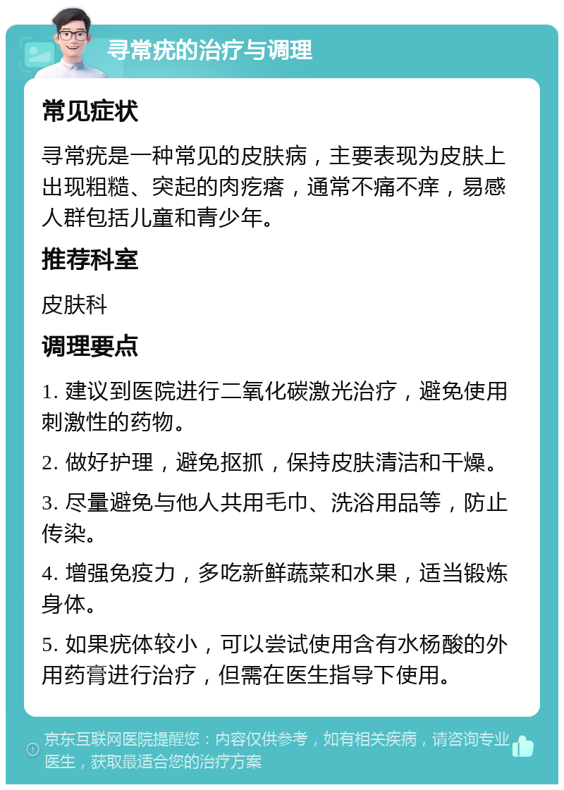 寻常疣的治疗与调理 常见症状 寻常疣是一种常见的皮肤病，主要表现为皮肤上出现粗糙、突起的肉疙瘩，通常不痛不痒，易感人群包括儿童和青少年。 推荐科室 皮肤科 调理要点 1. 建议到医院进行二氧化碳激光治疗，避免使用刺激性的药物。 2. 做好护理，避免抠抓，保持皮肤清洁和干燥。 3. 尽量避免与他人共用毛巾、洗浴用品等，防止传染。 4. 增强免疫力，多吃新鲜蔬菜和水果，适当锻炼身体。 5. 如果疣体较小，可以尝试使用含有水杨酸的外用药膏进行治疗，但需在医生指导下使用。