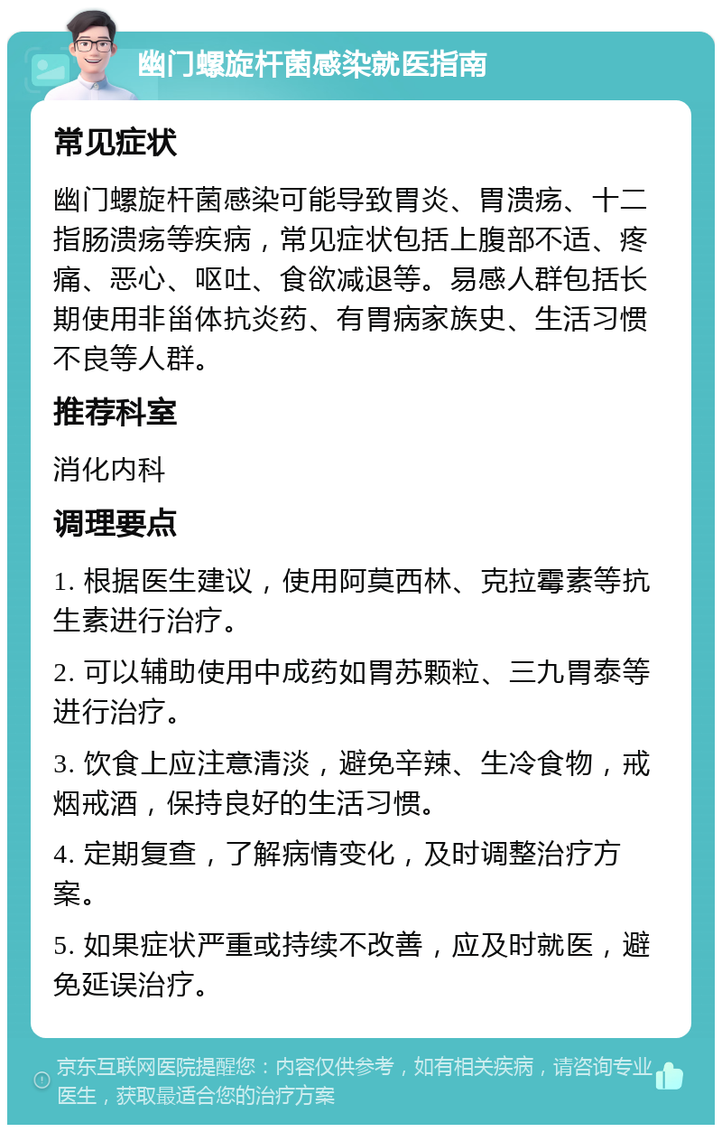 幽门螺旋杆菌感染就医指南 常见症状 幽门螺旋杆菌感染可能导致胃炎、胃溃疡、十二指肠溃疡等疾病，常见症状包括上腹部不适、疼痛、恶心、呕吐、食欲减退等。易感人群包括长期使用非甾体抗炎药、有胃病家族史、生活习惯不良等人群。 推荐科室 消化内科 调理要点 1. 根据医生建议，使用阿莫西林、克拉霉素等抗生素进行治疗。 2. 可以辅助使用中成药如胃苏颗粒、三九胃泰等进行治疗。 3. 饮食上应注意清淡，避免辛辣、生冷食物，戒烟戒酒，保持良好的生活习惯。 4. 定期复查，了解病情变化，及时调整治疗方案。 5. 如果症状严重或持续不改善，应及时就医，避免延误治疗。