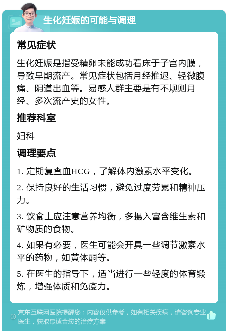 生化妊娠的可能与调理 常见症状 生化妊娠是指受精卵未能成功着床于子宫内膜，导致早期流产。常见症状包括月经推迟、轻微腹痛、阴道出血等。易感人群主要是有不规则月经、多次流产史的女性。 推荐科室 妇科 调理要点 1. 定期复查血HCG，了解体内激素水平变化。 2. 保持良好的生活习惯，避免过度劳累和精神压力。 3. 饮食上应注意营养均衡，多摄入富含维生素和矿物质的食物。 4. 如果有必要，医生可能会开具一些调节激素水平的药物，如黄体酮等。 5. 在医生的指导下，适当进行一些轻度的体育锻炼，增强体质和免疫力。