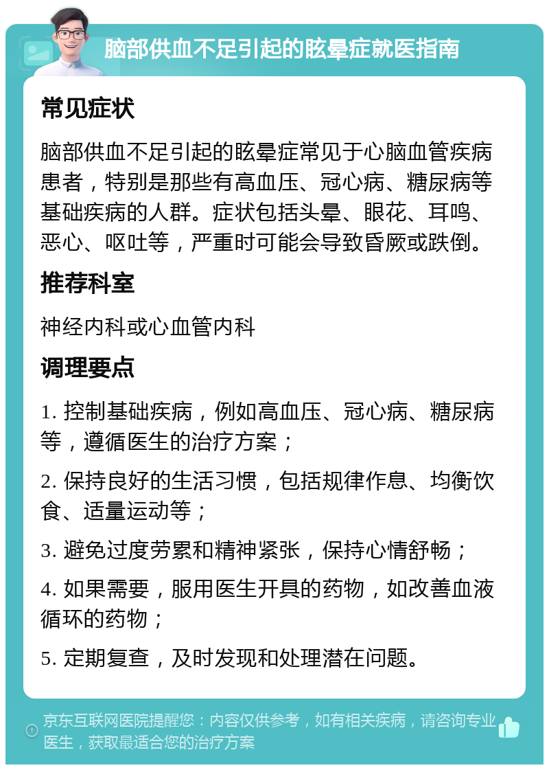 脑部供血不足引起的眩晕症就医指南 常见症状 脑部供血不足引起的眩晕症常见于心脑血管疾病患者，特别是那些有高血压、冠心病、糖尿病等基础疾病的人群。症状包括头晕、眼花、耳鸣、恶心、呕吐等，严重时可能会导致昏厥或跌倒。 推荐科室 神经内科或心血管内科 调理要点 1. 控制基础疾病，例如高血压、冠心病、糖尿病等，遵循医生的治疗方案； 2. 保持良好的生活习惯，包括规律作息、均衡饮食、适量运动等； 3. 避免过度劳累和精神紧张，保持心情舒畅； 4. 如果需要，服用医生开具的药物，如改善血液循环的药物； 5. 定期复查，及时发现和处理潜在问题。