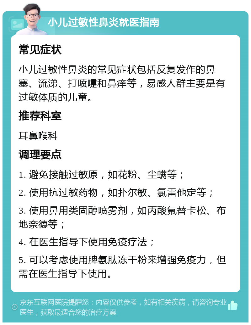 小儿过敏性鼻炎就医指南 常见症状 小儿过敏性鼻炎的常见症状包括反复发作的鼻塞、流涕、打喷嚏和鼻痒等，易感人群主要是有过敏体质的儿童。 推荐科室 耳鼻喉科 调理要点 1. 避免接触过敏原，如花粉、尘螨等； 2. 使用抗过敏药物，如扑尔敏、氯雷他定等； 3. 使用鼻用类固醇喷雾剂，如丙酸氟替卡松、布地奈德等； 4. 在医生指导下使用免疫疗法； 5. 可以考虑使用脾氨肽冻干粉来增强免疫力，但需在医生指导下使用。