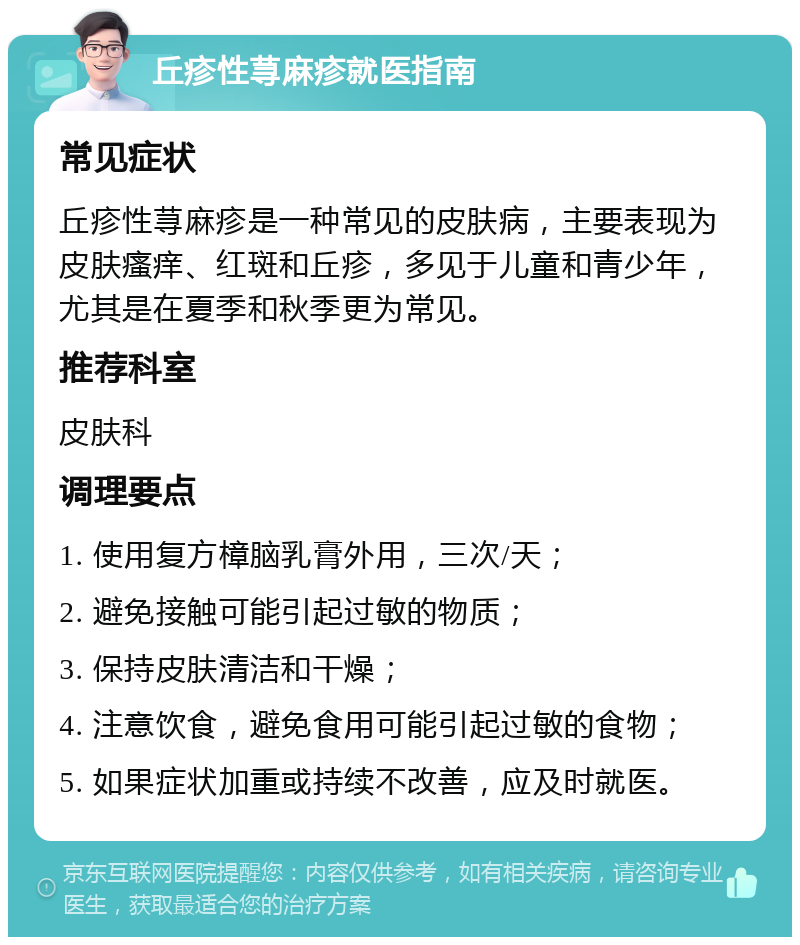 丘疹性荨麻疹就医指南 常见症状 丘疹性荨麻疹是一种常见的皮肤病，主要表现为皮肤瘙痒、红斑和丘疹，多见于儿童和青少年，尤其是在夏季和秋季更为常见。 推荐科室 皮肤科 调理要点 1. 使用复方樟脑乳膏外用，三次/天； 2. 避免接触可能引起过敏的物质； 3. 保持皮肤清洁和干燥； 4. 注意饮食，避免食用可能引起过敏的食物； 5. 如果症状加重或持续不改善，应及时就医。