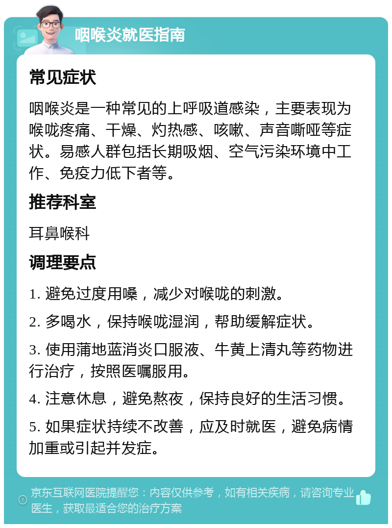 咽喉炎就医指南 常见症状 咽喉炎是一种常见的上呼吸道感染，主要表现为喉咙疼痛、干燥、灼热感、咳嗽、声音嘶哑等症状。易感人群包括长期吸烟、空气污染环境中工作、免疫力低下者等。 推荐科室 耳鼻喉科 调理要点 1. 避免过度用嗓，减少对喉咙的刺激。 2. 多喝水，保持喉咙湿润，帮助缓解症状。 3. 使用蒲地蓝消炎口服液、牛黄上清丸等药物进行治疗，按照医嘱服用。 4. 注意休息，避免熬夜，保持良好的生活习惯。 5. 如果症状持续不改善，应及时就医，避免病情加重或引起并发症。