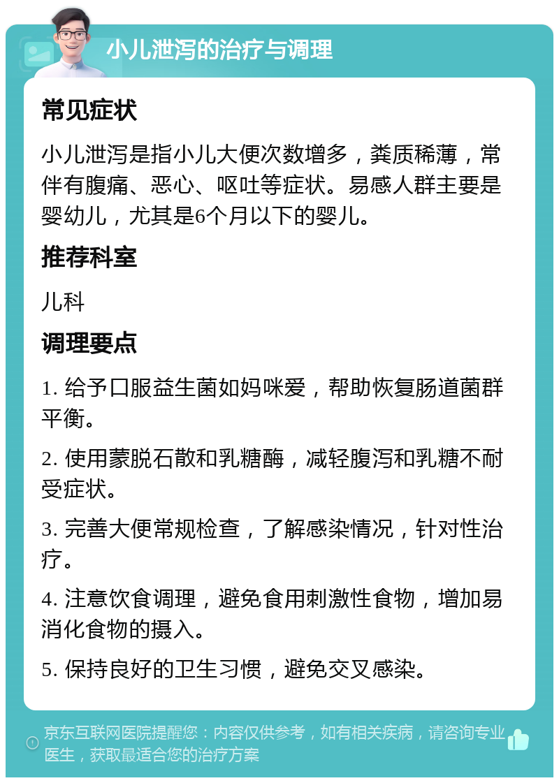 小儿泄泻的治疗与调理 常见症状 小儿泄泻是指小儿大便次数增多，粪质稀薄，常伴有腹痛、恶心、呕吐等症状。易感人群主要是婴幼儿，尤其是6个月以下的婴儿。 推荐科室 儿科 调理要点 1. 给予口服益生菌如妈咪爱，帮助恢复肠道菌群平衡。 2. 使用蒙脱石散和乳糖酶，减轻腹泻和乳糖不耐受症状。 3. 完善大便常规检查，了解感染情况，针对性治疗。 4. 注意饮食调理，避免食用刺激性食物，增加易消化食物的摄入。 5. 保持良好的卫生习惯，避免交叉感染。