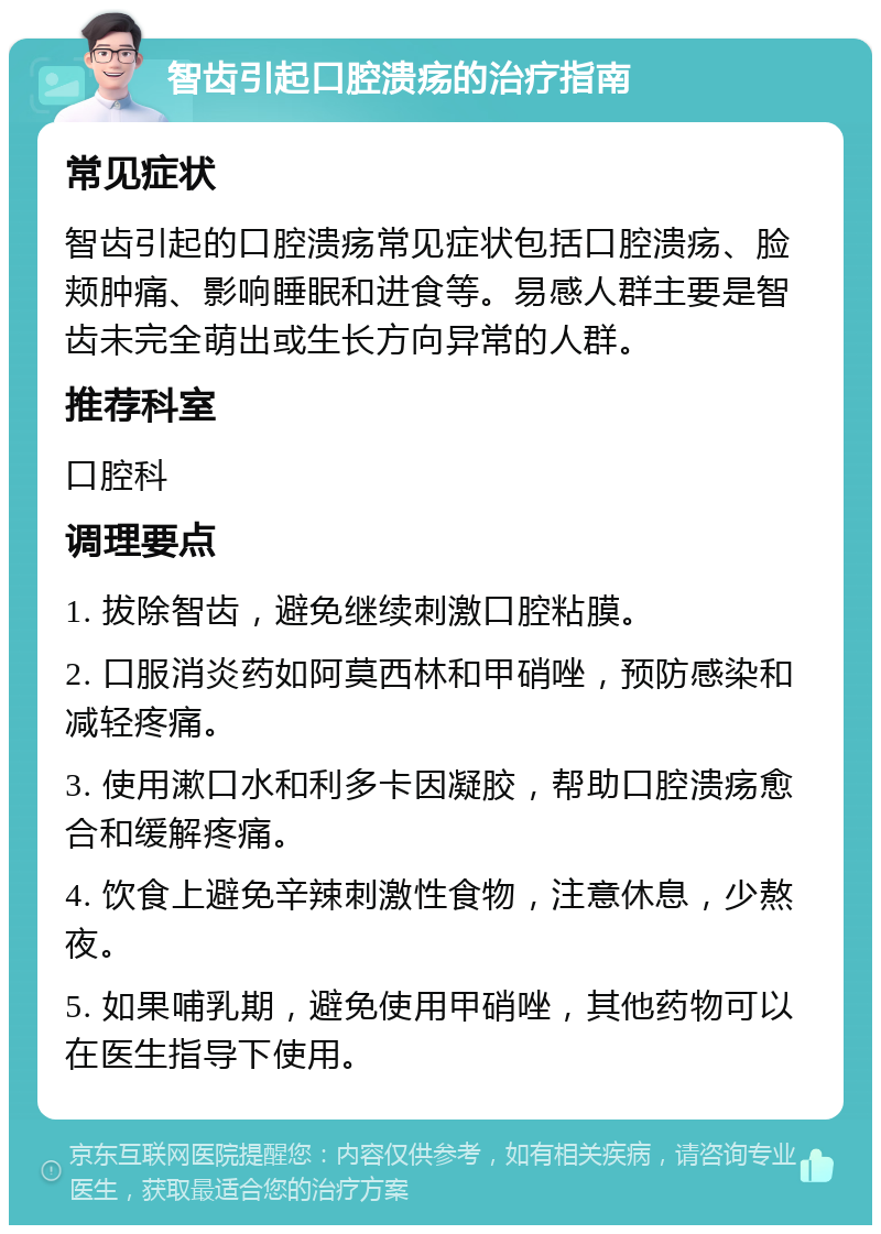 智齿引起口腔溃疡的治疗指南 常见症状 智齿引起的口腔溃疡常见症状包括口腔溃疡、脸颊肿痛、影响睡眠和进食等。易感人群主要是智齿未完全萌出或生长方向异常的人群。 推荐科室 口腔科 调理要点 1. 拔除智齿，避免继续刺激口腔粘膜。 2. 口服消炎药如阿莫西林和甲硝唑，预防感染和减轻疼痛。 3. 使用漱口水和利多卡因凝胶，帮助口腔溃疡愈合和缓解疼痛。 4. 饮食上避免辛辣刺激性食物，注意休息，少熬夜。 5. 如果哺乳期，避免使用甲硝唑，其他药物可以在医生指导下使用。