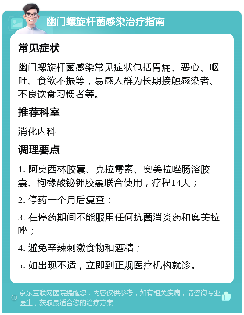 幽门螺旋杆菌感染治疗指南 常见症状 幽门螺旋杆菌感染常见症状包括胃痛、恶心、呕吐、食欲不振等，易感人群为长期接触感染者、不良饮食习惯者等。 推荐科室 消化内科 调理要点 1. 阿莫西林胶囊、克拉霉素、奥美拉唑肠溶胶囊、枸橼酸铋钾胶囊联合使用，疗程14天； 2. 停药一个月后复查； 3. 在停药期间不能服用任何抗菌消炎药和奥美拉唑； 4. 避免辛辣刺激食物和酒精； 5. 如出现不适，立即到正规医疗机构就诊。