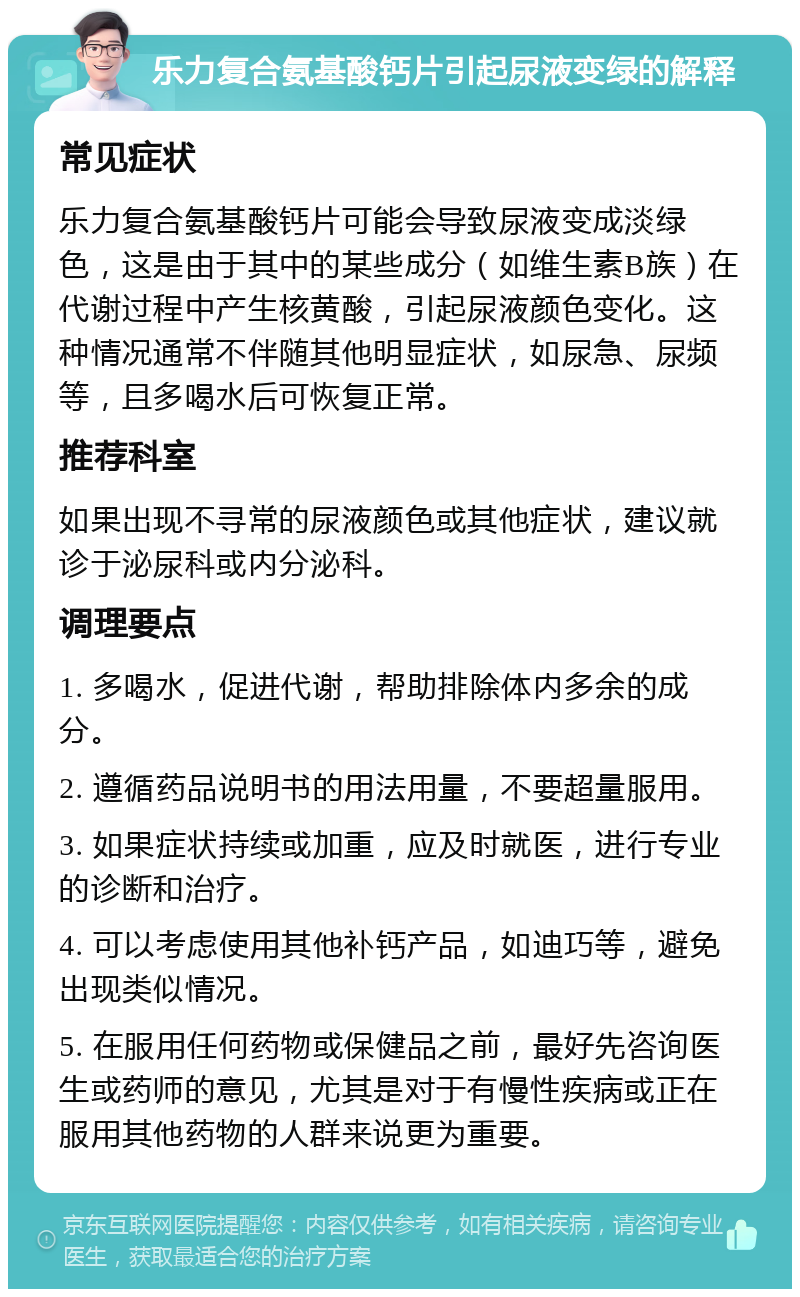 乐力复合氨基酸钙片引起尿液变绿的解释 常见症状 乐力复合氨基酸钙片可能会导致尿液变成淡绿色，这是由于其中的某些成分（如维生素B族）在代谢过程中产生核黄酸，引起尿液颜色变化。这种情况通常不伴随其他明显症状，如尿急、尿频等，且多喝水后可恢复正常。 推荐科室 如果出现不寻常的尿液颜色或其他症状，建议就诊于泌尿科或内分泌科。 调理要点 1. 多喝水，促进代谢，帮助排除体内多余的成分。 2. 遵循药品说明书的用法用量，不要超量服用。 3. 如果症状持续或加重，应及时就医，进行专业的诊断和治疗。 4. 可以考虑使用其他补钙产品，如迪巧等，避免出现类似情况。 5. 在服用任何药物或保健品之前，最好先咨询医生或药师的意见，尤其是对于有慢性疾病或正在服用其他药物的人群来说更为重要。